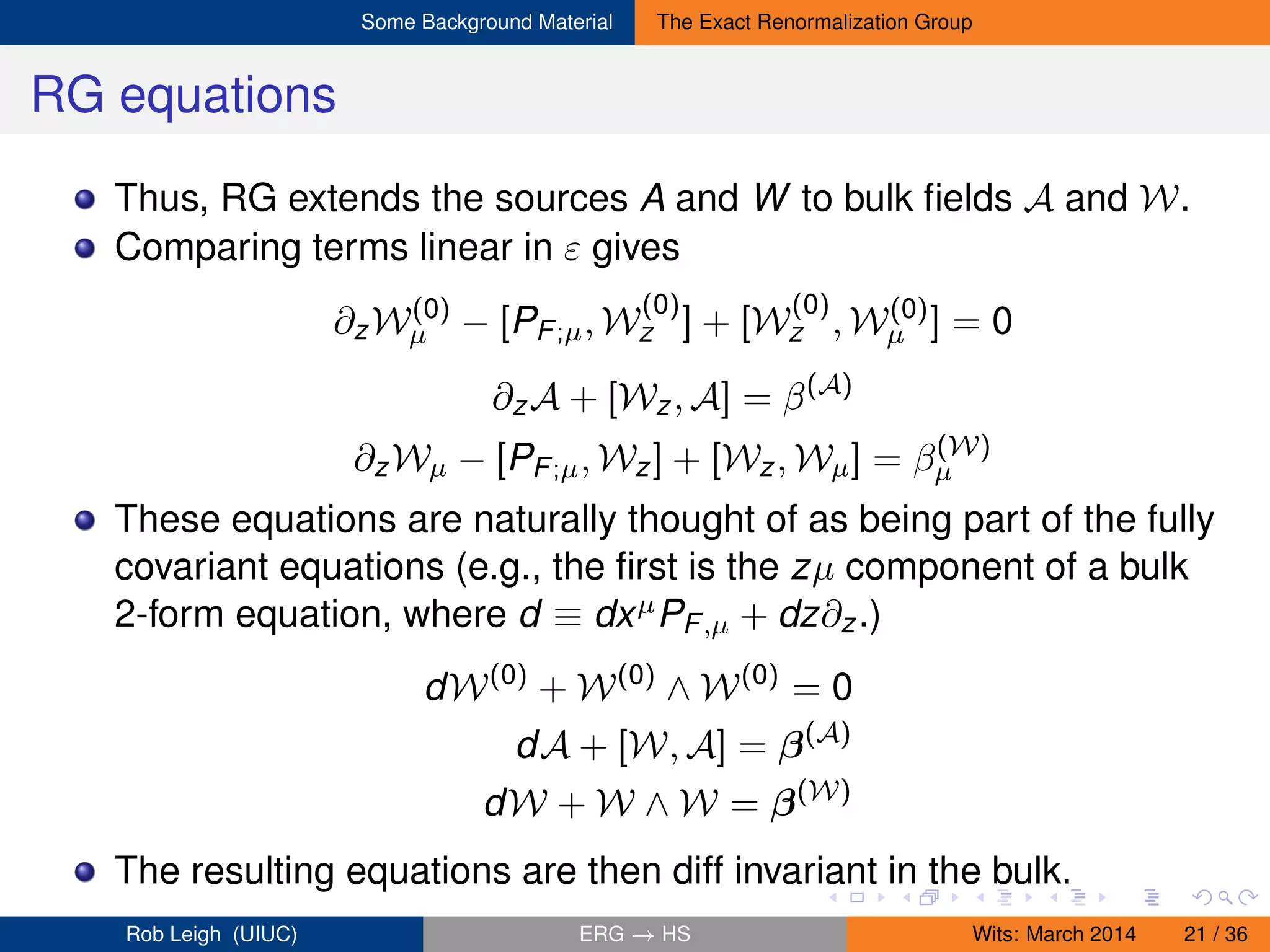 Some Background Material The Exact Renormalization Group
RG equations
Thus, RG extends the sources A and W to bulk ﬁelds A and W.
Comparing terms linear in ε gives
∂zW(0)
µ − [PF;µ, W
(0)
z ] + [W
(0)
z , W(0)
µ ] = 0
∂zA + [Wz, A] = β(A)
∂zWµ − [PF;µ, Wz] + [Wz, Wµ] = β(W)
µ
These equations are naturally thought of as being part of the fully
covariant equations (e.g., the ﬁrst is the zµ component of a bulk
2-form equation, where d ≡ dxµPF,µ + dz∂z.)
dW(0)
+ W(0)
∧ W(0)
= 0
dA + [W, A] = β(A)
dW + W ∧ W = β(W)
The resulting equations are then diff invariant in the bulk.
Rob Leigh (UIUC) ERG → HS Wits: March 2014 21 / 36
 