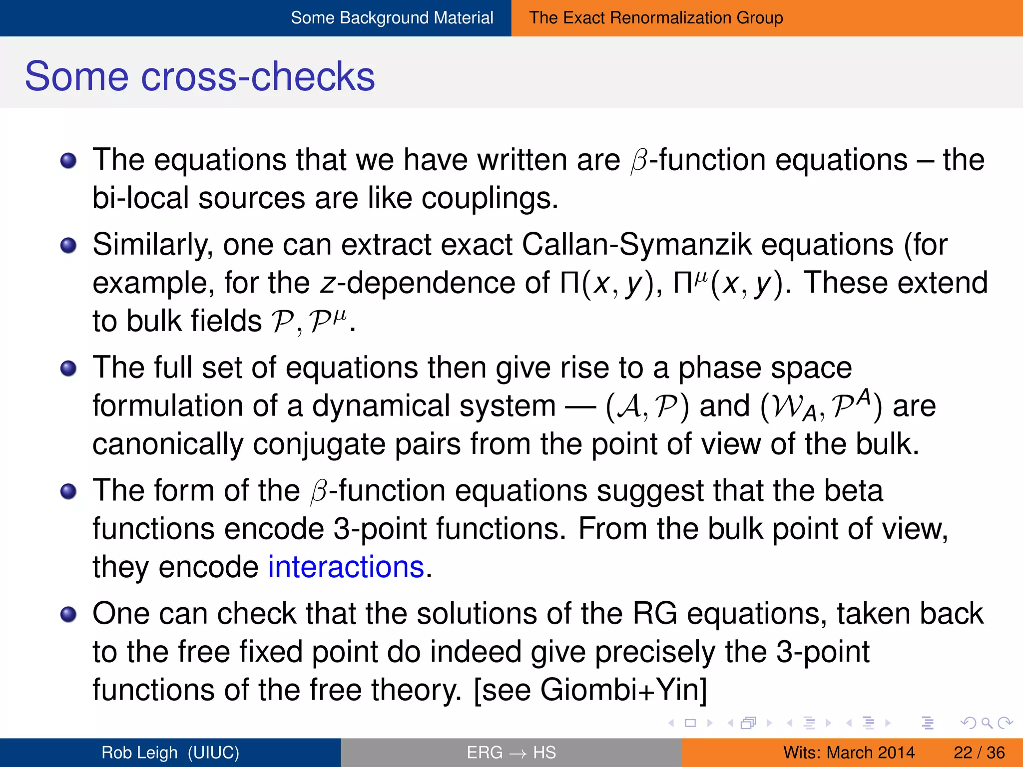 Some Background Material The Exact Renormalization Group
Some cross-checks
The equations that we have written are β-function equations – the
bi-local sources are like couplings.
Similarly, one can extract exact Callan-Symanzik equations (for
example, for the z-dependence of Π(x, y), Πµ(x, y). These extend
to bulk ﬁelds P, Pµ.
The full set of equations then give rise to a phase space
formulation of a dynamical system — (A, P) and (WA, PA) are
canonically conjugate pairs from the point of view of the bulk.
The form of the β-function equations suggest that the beta
functions encode 3-point functions. From the bulk point of view,
they encode interactions.
One can check that the solutions of the RG equations, taken back
to the free ﬁxed point do indeed give precisely the 3-point
functions of the free theory. [see Giombi+Yin]
Rob Leigh (UIUC) ERG → HS Wits: March 2014 22 / 36
 