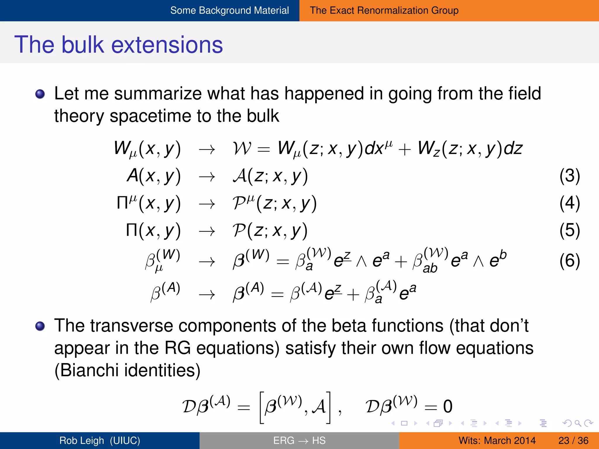 Some Background Material The Exact Renormalization Group
The bulk extensions
Let me summarize what has happened in going from the ﬁeld
theory spacetime to the bulk
Wµ(x, y) → W = Wµ(z; x, y)dxµ
+ Wz(z; x, y)dz
A(x, y) → A(z; x, y) (3)
Πµ
(x, y) → Pµ
(z; x, y) (4)
Π(x, y) → P(z; x, y) (5)
β(W)
µ → β(W)
= β
(W)
a ez
∧ ea
+ β
(W)
ab ea
∧ eb
(6)
β(A)
→ β(A)
= β(A)
ez
+ β
(A)
a ea
The transverse components of the beta functions (that don’t
appear in the RG equations) satisfy their own ﬂow equations
(Bianchi identities)
Dβ(A)
= β(W)
, A , Dβ(W)
= 0
Rob Leigh (UIUC) ERG → HS Wits: March 2014 23 / 36
 