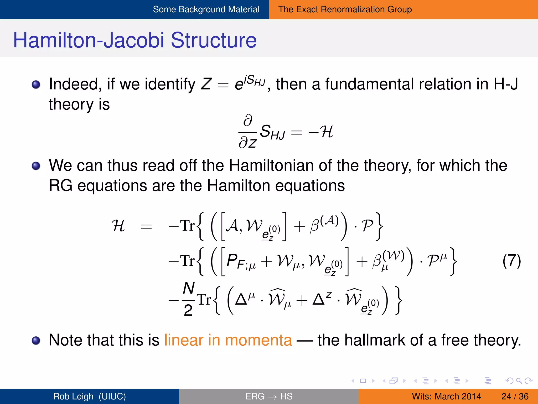 Some Background Material The Exact Renormalization Group
Hamilton-Jacobi Structure
Indeed, if we identify Z = eiSHJ , then a fundamental relation in H-J
theory is
∂
∂z
SHJ = −H
We can thus read off the Hamiltonian of the theory, for which the
RG equations are the Hamilton equations
H = −Tr A, We
(0)
z
+ β(A)
· P
−Tr PF;µ + Wµ, We
(0)
z
+ β(W)
µ · Pµ
(7)
−
N
2
Tr ∆µ
· Wµ + ∆z
· We
(0)
z
Note that this is linear in momenta — the hallmark of a free theory.
Rob Leigh (UIUC) ERG → HS Wits: March 2014 24 / 36
 