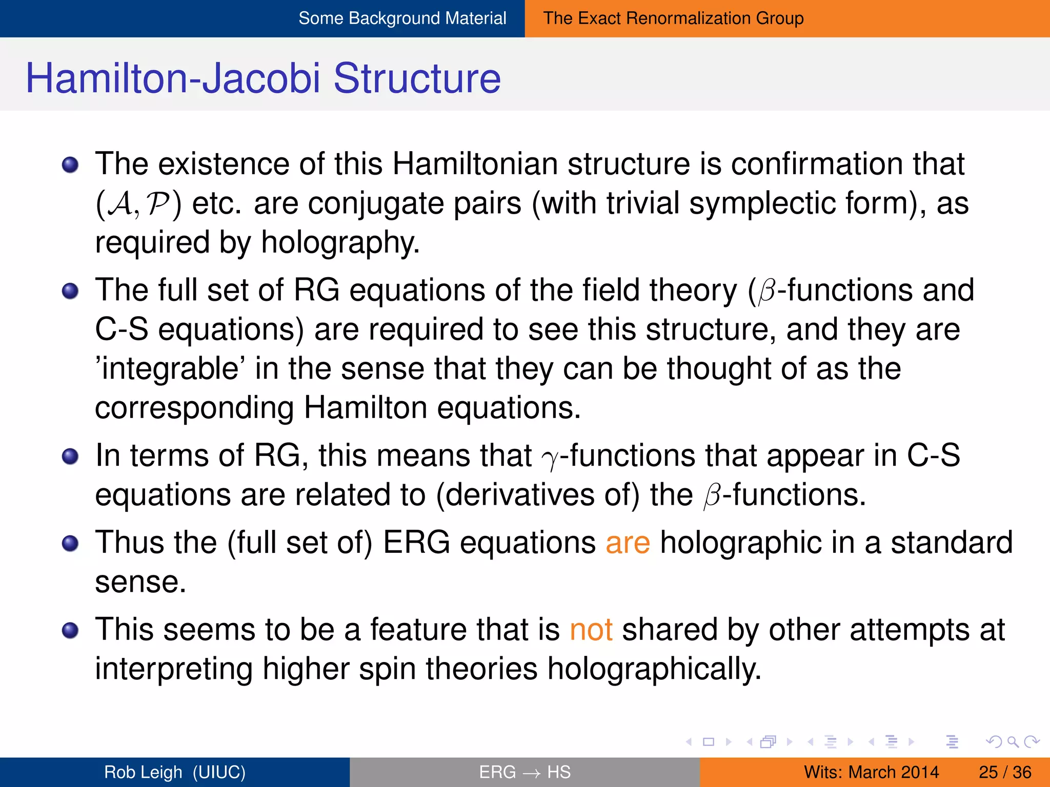 Some Background Material The Exact Renormalization Group
Hamilton-Jacobi Structure
The existence of this Hamiltonian structure is conﬁrmation that
(A, P) etc. are conjugate pairs (with trivial symplectic form), as
required by holography.
The full set of RG equations of the ﬁeld theory (β-functions and
C-S equations) are required to see this structure, and they are
’integrable’ in the sense that they can be thought of as the
corresponding Hamilton equations.
In terms of RG, this means that γ-functions that appear in C-S
equations are related to (derivatives of) the β-functions.
Thus the (full set of) ERG equations are holographic in a standard
sense.
This seems to be a feature that is not shared by other attempts at
interpreting higher spin theories holographically.
Rob Leigh (UIUC) ERG → HS Wits: March 2014 25 / 36
 