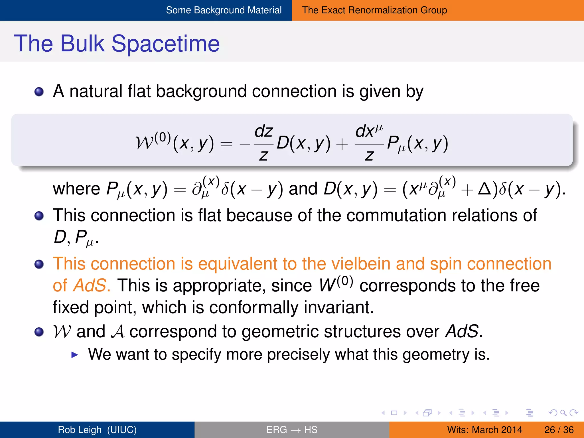 Some Background Material The Exact Renormalization Group
The Bulk Spacetime
A natural ﬂat background connection is given by
W(0)
(x, y) = −
dz
z
D(x, y) +
dxµ
z
Pµ(x, y)
where Pµ(x, y) = ∂
(x)
µ δ(x − y) and D(x, y) = (xµ∂
(x)
µ + ∆)δ(x − y).
This connection is ﬂat because of the commutation relations of
D, Pµ.
This connection is equivalent to the vielbein and spin connection
of AdS. This is appropriate, since W(0) corresponds to the free
ﬁxed point, which is conformally invariant.
W and A correspond to geometric structures over AdS.
We want to specify more precisely what this geometry is.
Rob Leigh (UIUC) ERG → HS Wits: March 2014 26 / 36
 
