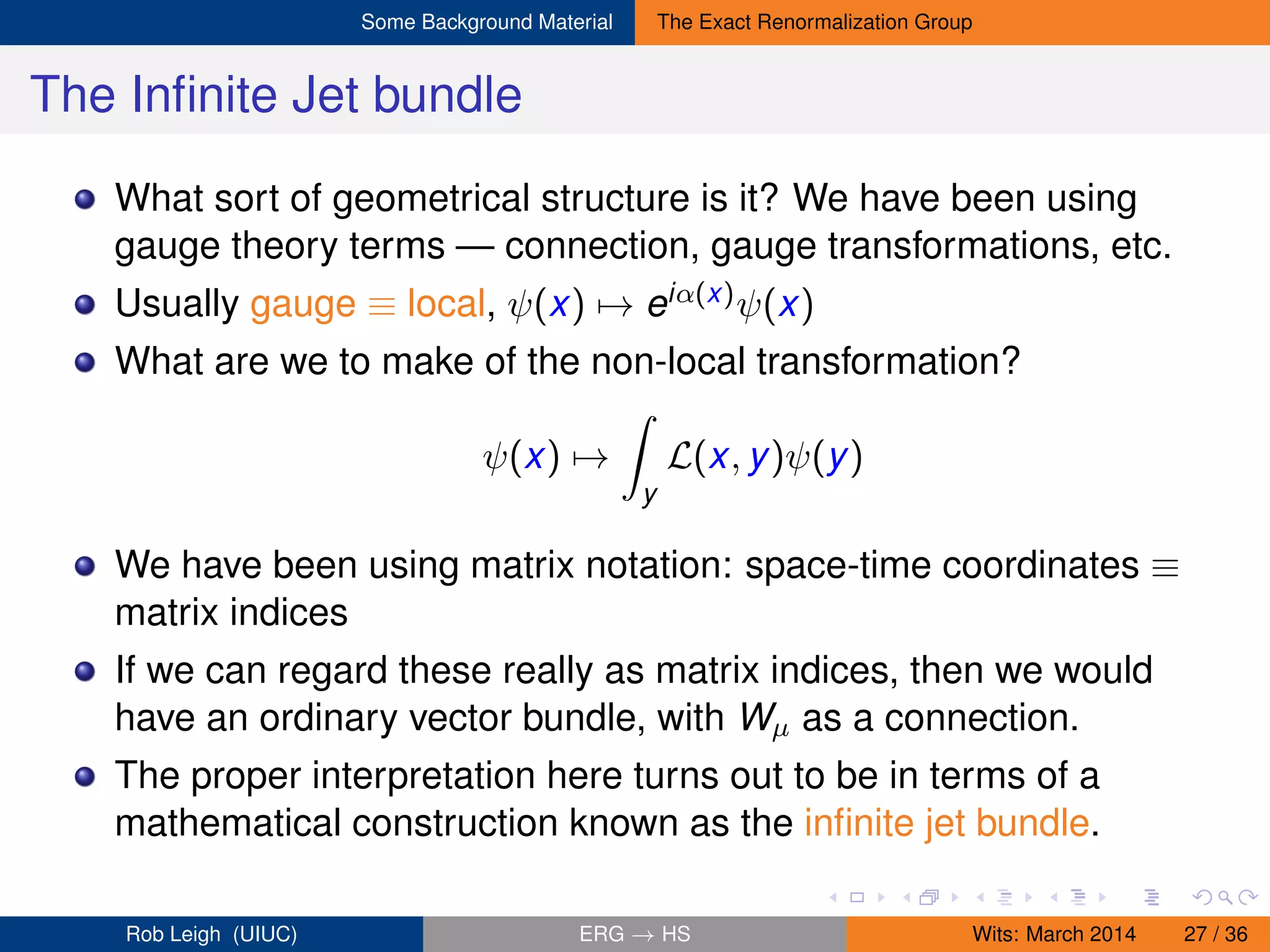 Some Background Material The Exact Renormalization Group
The Inﬁnite Jet bundle
What sort of geometrical structure is it? We have been using
gauge theory terms — connection, gauge transformations, etc.
Usually gauge ≡ local, ψ(x) → eiα(x)ψ(x)
What are we to make of the non-local transformation?
ψ(x) →
y
L(x, y)ψ(y)
We have been using matrix notation: space-time coordinates ≡
matrix indices
If we can regard these really as matrix indices, then we would
have an ordinary vector bundle, with Wµ as a connection.
The proper interpretation here turns out to be in terms of a
mathematical construction known as the inﬁnite jet bundle.
Rob Leigh (UIUC) ERG → HS Wits: March 2014 27 / 36
 
