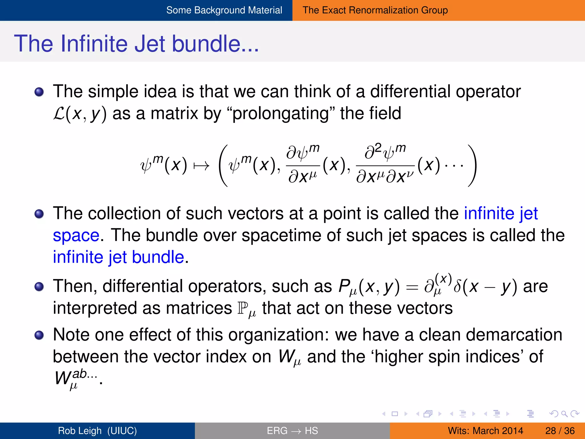 Some Background Material The Exact Renormalization Group
The Inﬁnite Jet bundle...
The simple idea is that we can think of a differential operator
L(x, y) as a matrix by “prolongating” the ﬁeld
ψm
(x) → ψm
(x),
∂ψm
∂xµ
(x),
∂2ψm
∂xµ∂xν
(x) · · ·
The collection of such vectors at a point is called the inﬁnite jet
space. The bundle over spacetime of such jet spaces is called the
inﬁnite jet bundle.
Then, differential operators, such as Pµ(x, y) = ∂
(x)
µ δ(x − y) are
interpreted as matrices Pµ that act on these vectors
Note one effect of this organization: we have a clean demarcation
between the vector index on Wµ and the ‘higher spin indices’ of
Wab...
µ .
Rob Leigh (UIUC) ERG → HS Wits: March 2014 28 / 36
 