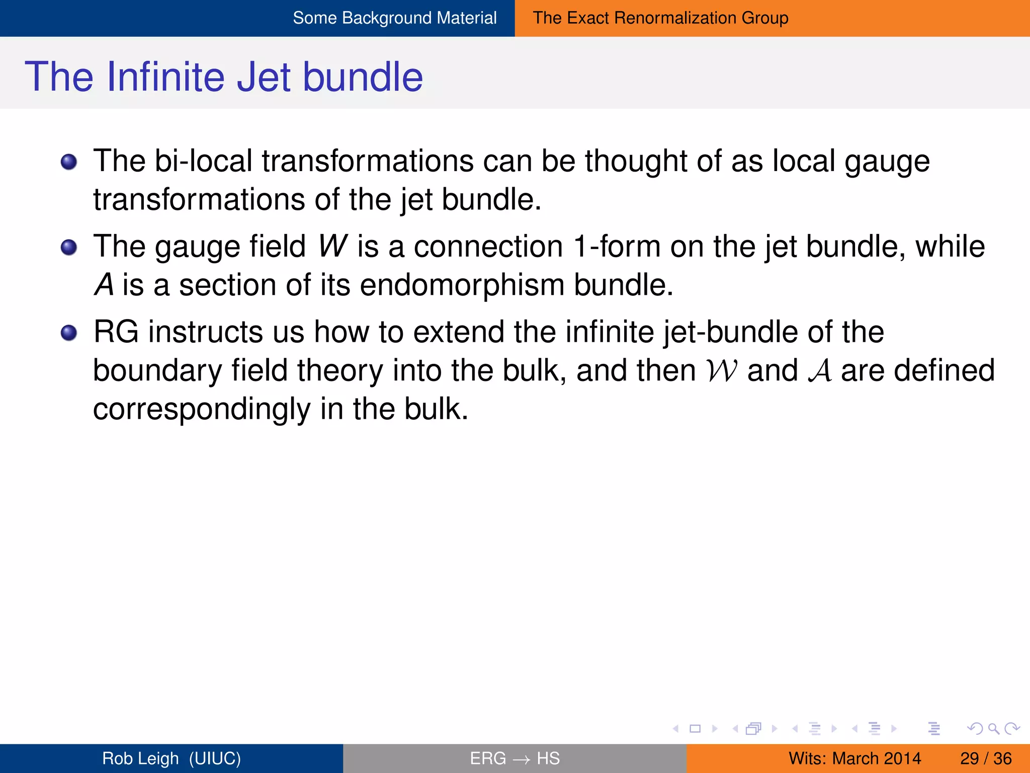 Some Background Material The Exact Renormalization Group
The Inﬁnite Jet bundle
The bi-local transformations can be thought of as local gauge
transformations of the jet bundle.
The gauge ﬁeld W is a connection 1-form on the jet bundle, while
A is a section of its endomorphism bundle.
RG instructs us how to extend the inﬁnite jet-bundle of the
boundary ﬁeld theory into the bulk, and then W and A are deﬁned
correspondingly in the bulk.
Rob Leigh (UIUC) ERG → HS Wits: March 2014 29 / 36
 
