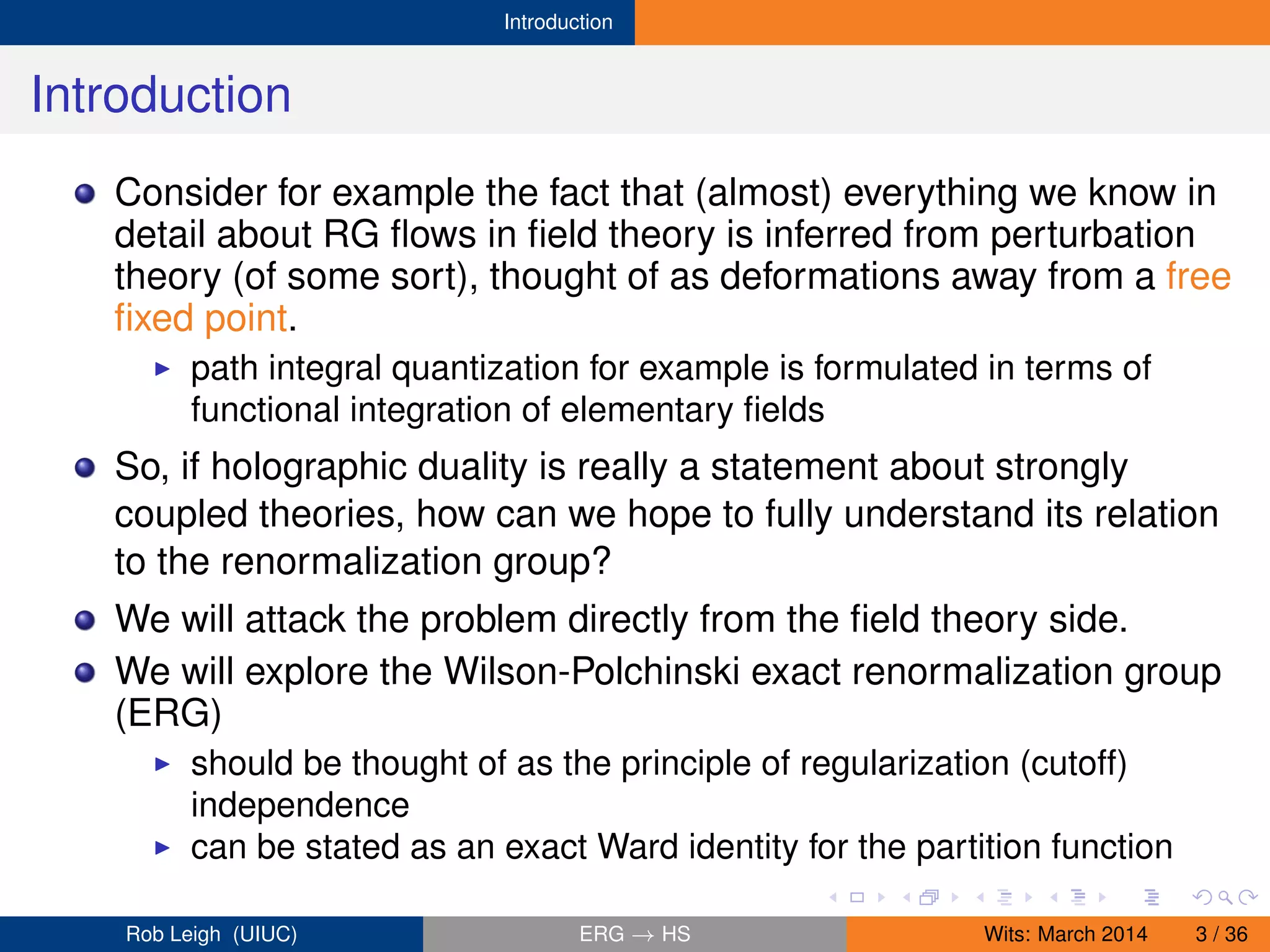 Introduction
Introduction
Consider for example the fact that (almost) everything we know in
detail about RG ﬂows in ﬁeld theory is inferred from perturbation
theory (of some sort), thought of as deformations away from a free
ﬁxed point.
path integral quantization for example is formulated in terms of
functional integration of elementary ﬁelds
So, if holographic duality is really a statement about strongly
coupled theories, how can we hope to fully understand its relation
to the renormalization group?
We will attack the problem directly from the ﬁeld theory side.
We will explore the Wilson-Polchinski exact renormalization group
(ERG)
should be thought of as the principle of regularization (cutoff)
independence
can be stated as an exact Ward identity for the partition function
Rob Leigh (UIUC) ERG → HS Wits: March 2014 3 / 36
 