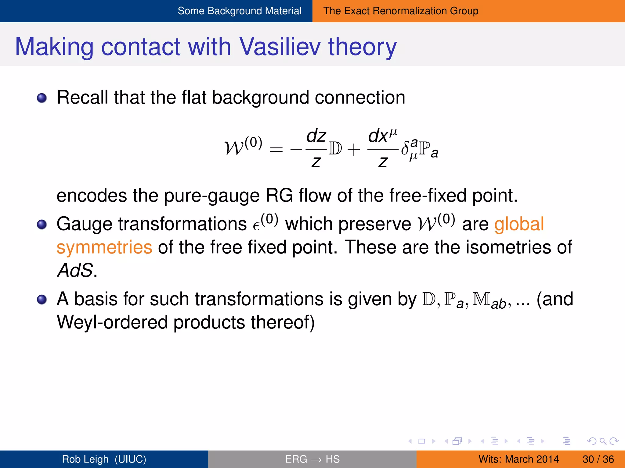 Some Background Material The Exact Renormalization Group
Making contact with Vasiliev theory
Recall that the ﬂat background connection
W(0)
= −
dz
z
D +
dxµ
z
δa
µPa
encodes the pure-gauge RG ﬂow of the free-ﬁxed point.
Gauge transformations (0) which preserve W(0) are global
symmetries of the free ﬁxed point. These are the isometries of
AdS.
A basis for such transformations is given by D, Pa, Mab, ... (and
Weyl-ordered products thereof)
Rob Leigh (UIUC) ERG → HS Wits: March 2014 30 / 36
 