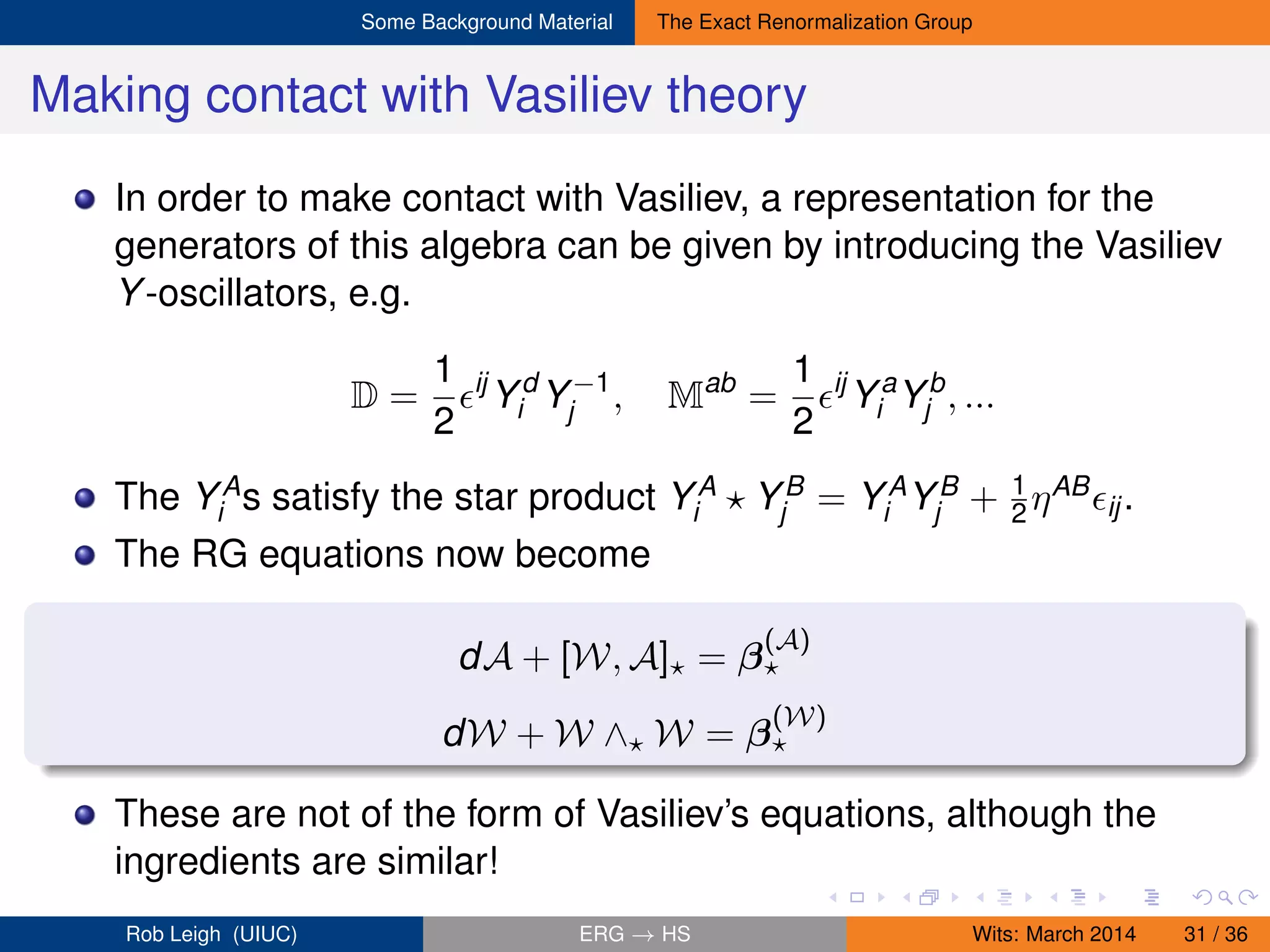Some Background Material The Exact Renormalization Group
Making contact with Vasiliev theory
In order to make contact with Vasiliev, a representation for the
generators of this algebra can be given by introducing the Vasiliev
Y-oscillators, e.g.
D =
1
2
ij
Yd
i Y−1
j , Mab
=
1
2
ij
Ya
i Yb
j , ...
The YA
i s satisfy the star product YA
i YB
j = YA
i YB
j + 1
2 ηAB
ij.
The RG equations now become
dA + [W, A] = β
(A)
dW + W ∧ W = β
(W)
These are not of the form of Vasiliev’s equations, although the
ingredients are similar!
Rob Leigh (UIUC) ERG → HS Wits: March 2014 31 / 36
 