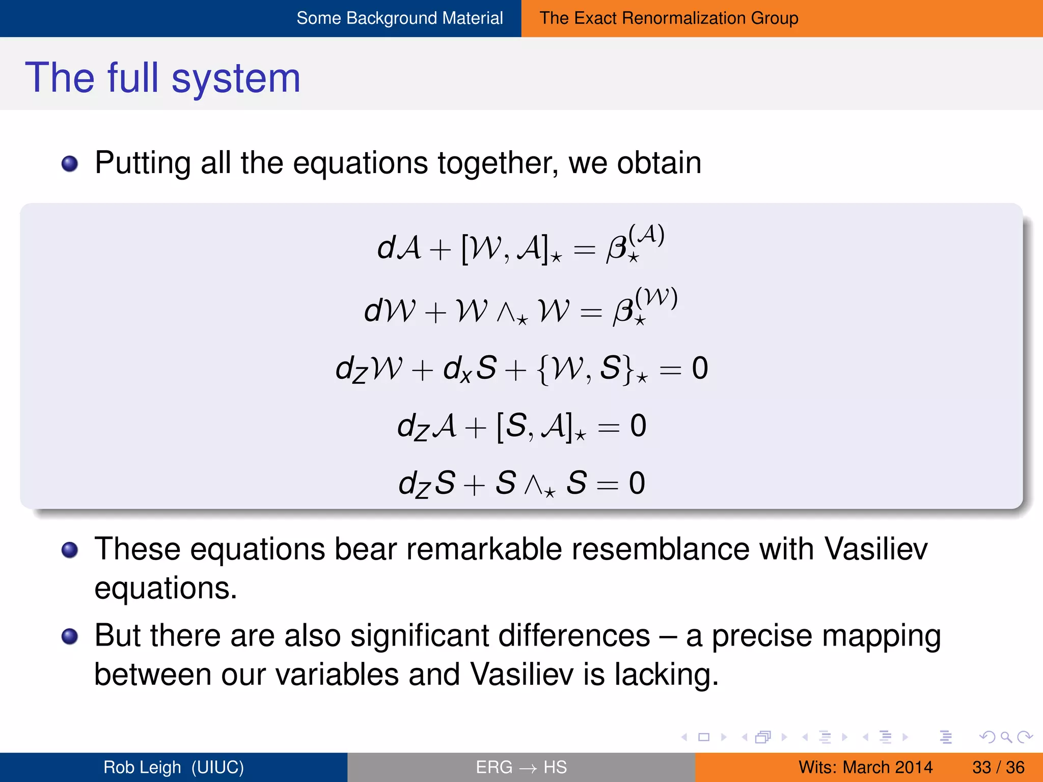 Some Background Material The Exact Renormalization Group
The full system
Putting all the equations together, we obtain
dA + [W, A] = β
(A)
dW + W ∧ W = β
(W)
dZ W + dx S + {W, S} = 0
dZ A + [S, A] = 0
dZ S + S ∧ S = 0
These equations bear remarkable resemblance with Vasiliev
equations.
But there are also signiﬁcant differences – a precise mapping
between our variables and Vasiliev is lacking.
Rob Leigh (UIUC) ERG → HS Wits: March 2014 33 / 36
 