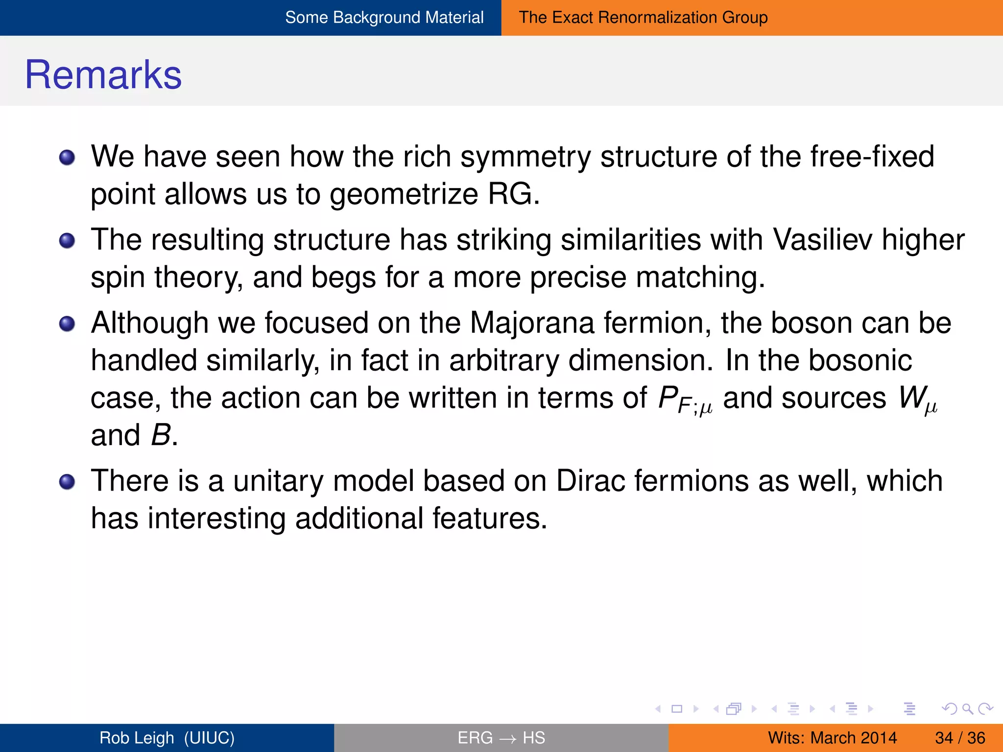 Some Background Material The Exact Renormalization Group
Remarks
We have seen how the rich symmetry structure of the free-ﬁxed
point allows us to geometrize RG.
The resulting structure has striking similarities with Vasiliev higher
spin theory, and begs for a more precise matching.
Although we focused on the Majorana fermion, the boson can be
handled similarly, in fact in arbitrary dimension. In the bosonic
case, the action can be written in terms of PF;µ and sources Wµ
and B.
There is a unitary model based on Dirac fermions as well, which
has interesting additional features.
Rob Leigh (UIUC) ERG → HS Wits: March 2014 34 / 36
 
