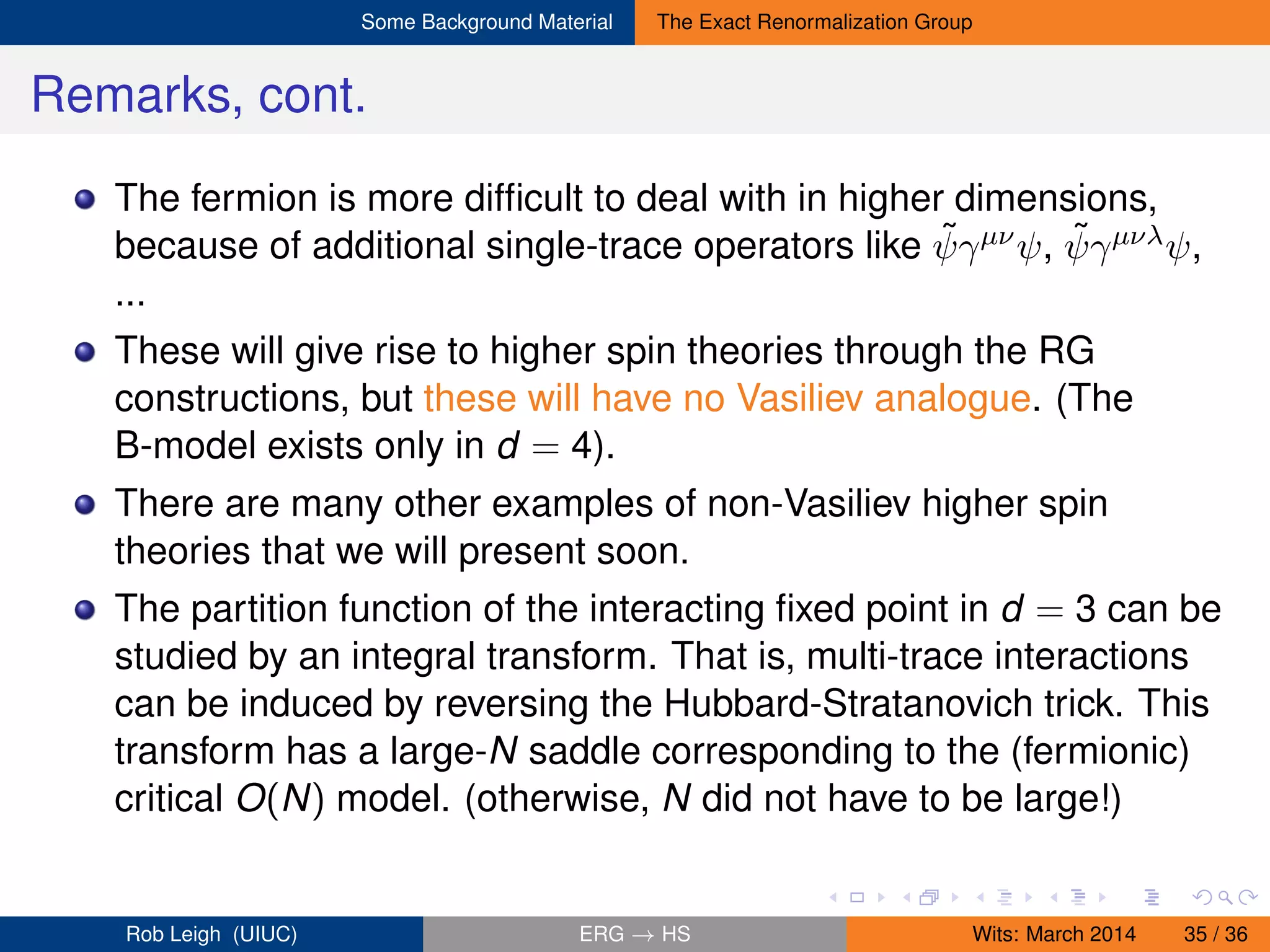 Some Background Material The Exact Renormalization Group
Remarks, cont.
The fermion is more difﬁcult to deal with in higher dimensions,
because of additional single-trace operators like ˜ψγµνψ, ˜ψγµνλψ,
...
These will give rise to higher spin theories through the RG
constructions, but these will have no Vasiliev analogue. (The
B-model exists only in d = 4).
There are many other examples of non-Vasiliev higher spin
theories that we will present soon.
The partition function of the interacting ﬁxed point in d = 3 can be
studied by an integral transform. That is, multi-trace interactions
can be induced by reversing the Hubbard-Stratanovich trick. This
transform has a large-N saddle corresponding to the (fermionic)
critical O(N) model. (otherwise, N did not have to be large!)
Rob Leigh (UIUC) ERG → HS Wits: March 2014 35 / 36
 