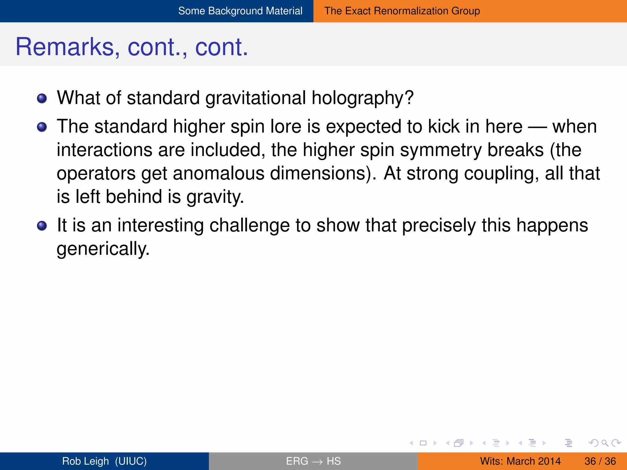 Some Background Material The Exact Renormalization Group
Remarks, cont., cont.
What of standard gravitational holography?
The standard higher spin lore is expected to kick in here — when
interactions are included, the higher spin symmetry breaks (the
operators get anomalous dimensions). At strong coupling, all that
is left behind is gravity.
It is an interesting challenge to show that precisely this happens
generically.
Rob Leigh (UIUC) ERG → HS Wits: March 2014 36 / 36
 