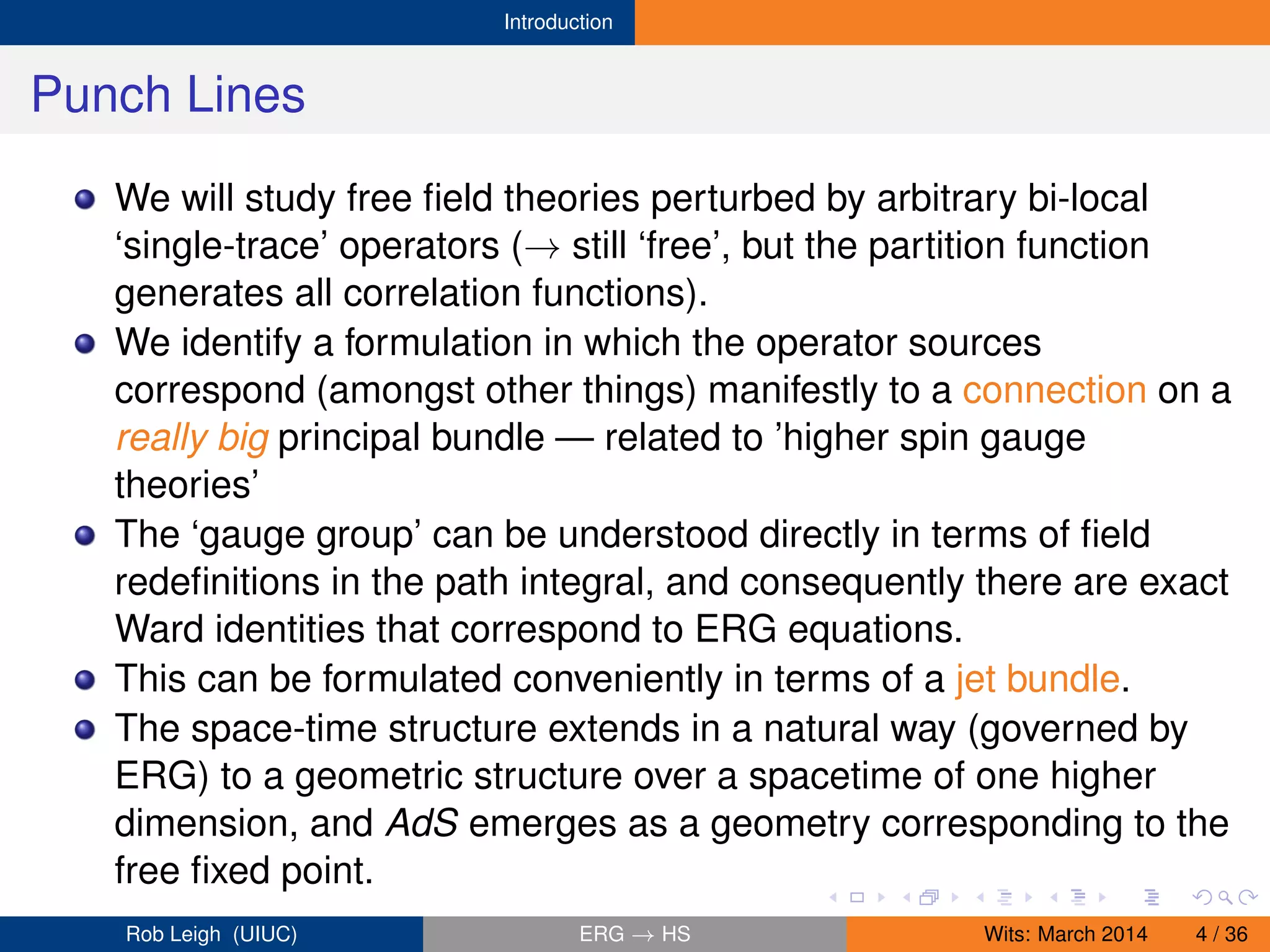 Introduction
Punch Lines
We will study free ﬁeld theories perturbed by arbitrary bi-local
‘single-trace’ operators (→ still ‘free’, but the partition function
generates all correlation functions).
We identify a formulation in which the operator sources
correspond (amongst other things) manifestly to a connection on a
really big principal bundle — related to ’higher spin gauge
theories’
The ‘gauge group’ can be understood directly in terms of ﬁeld
redeﬁnitions in the path integral, and consequently there are exact
Ward identities that correspond to ERG equations.
This can be formulated conveniently in terms of a jet bundle.
The space-time structure extends in a natural way (governed by
ERG) to a geometric structure over a spacetime of one higher
dimension, and AdS emerges as a geometry corresponding to the
free ﬁxed point.
Rob Leigh (UIUC) ERG → HS Wits: March 2014 4 / 36
 