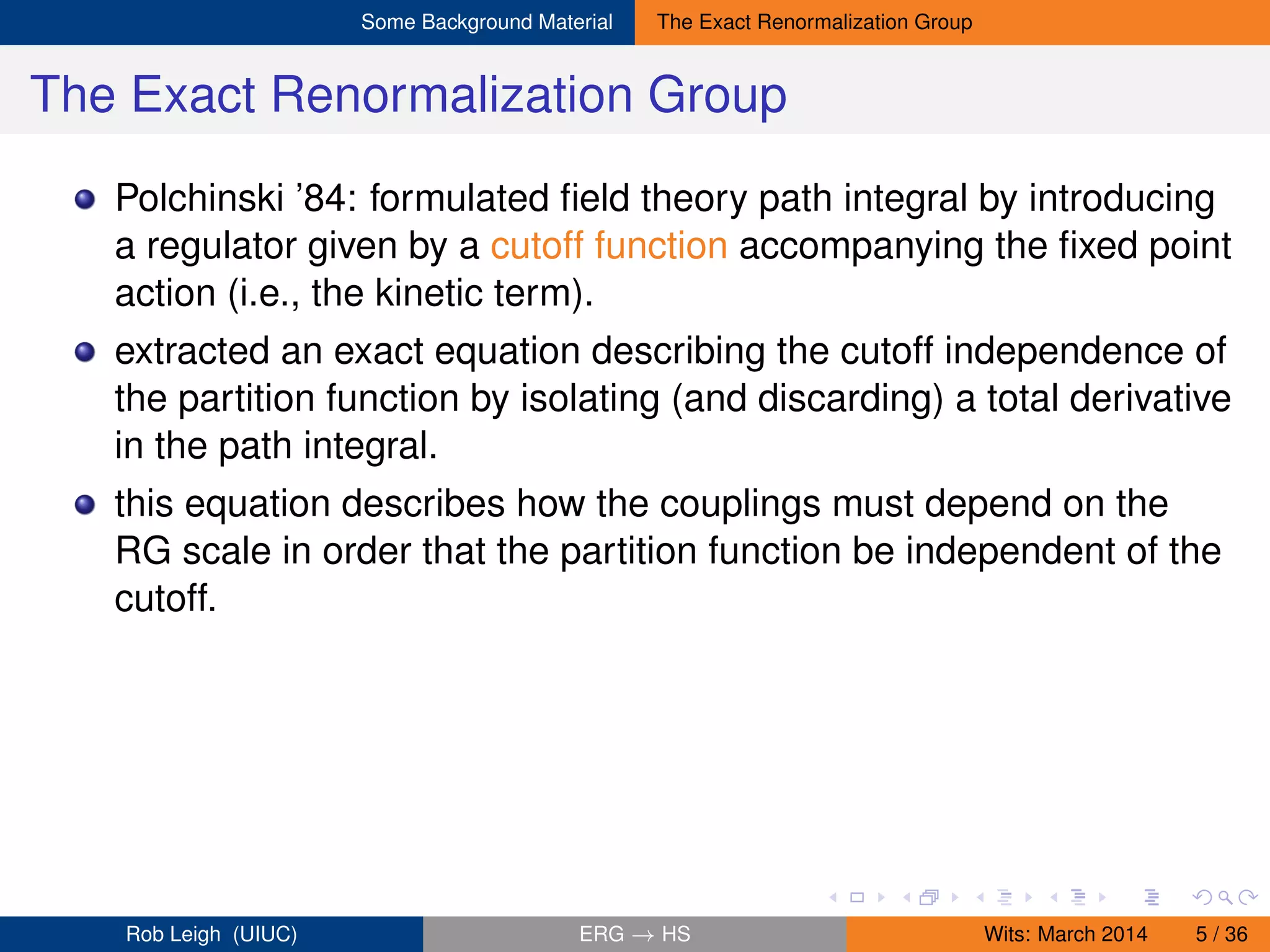 Some Background Material The Exact Renormalization Group
The Exact Renormalization Group
Polchinski ’84: formulated ﬁeld theory path integral by introducing
a regulator given by a cutoff function accompanying the ﬁxed point
action (i.e., the kinetic term).
extracted an exact equation describing the cutoff independence of
the partition function by isolating (and discarding) a total derivative
in the path integral.
this equation describes how the couplings must depend on the
RG scale in order that the partition function be independent of the
cutoff.
Rob Leigh (UIUC) ERG → HS Wits: March 2014 5 / 36
 