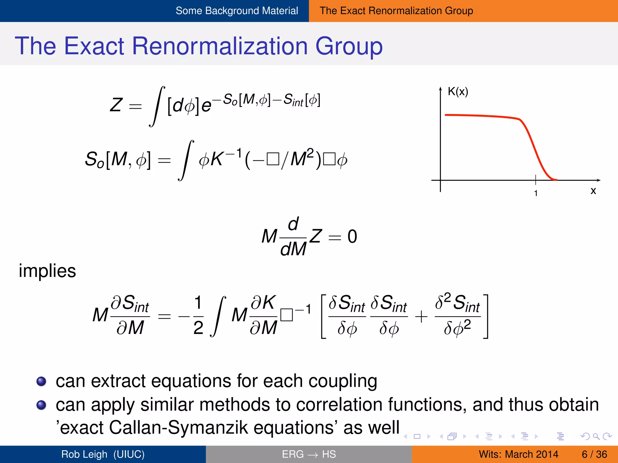 Some Background Material The Exact Renormalization Group
The Exact Renormalization Group
Z = [dφ]e−So[M,φ]−Sint [φ]
So[M, φ] = φK−1
(− /M2
) φ
K(x)
x1
M
d
dM
Z = 0
implies
M
∂Sint
∂M
= −
1
2
M
∂K
∂M
−1 δSint
δφ
δSint
δφ
+
δ2Sint
δφ2
can extract equations for each coupling
can apply similar methods to correlation functions, and thus obtain
’exact Callan-Symanzik equations’ as well
Rob Leigh (UIUC) ERG → HS Wits: March 2014 6 / 36
 