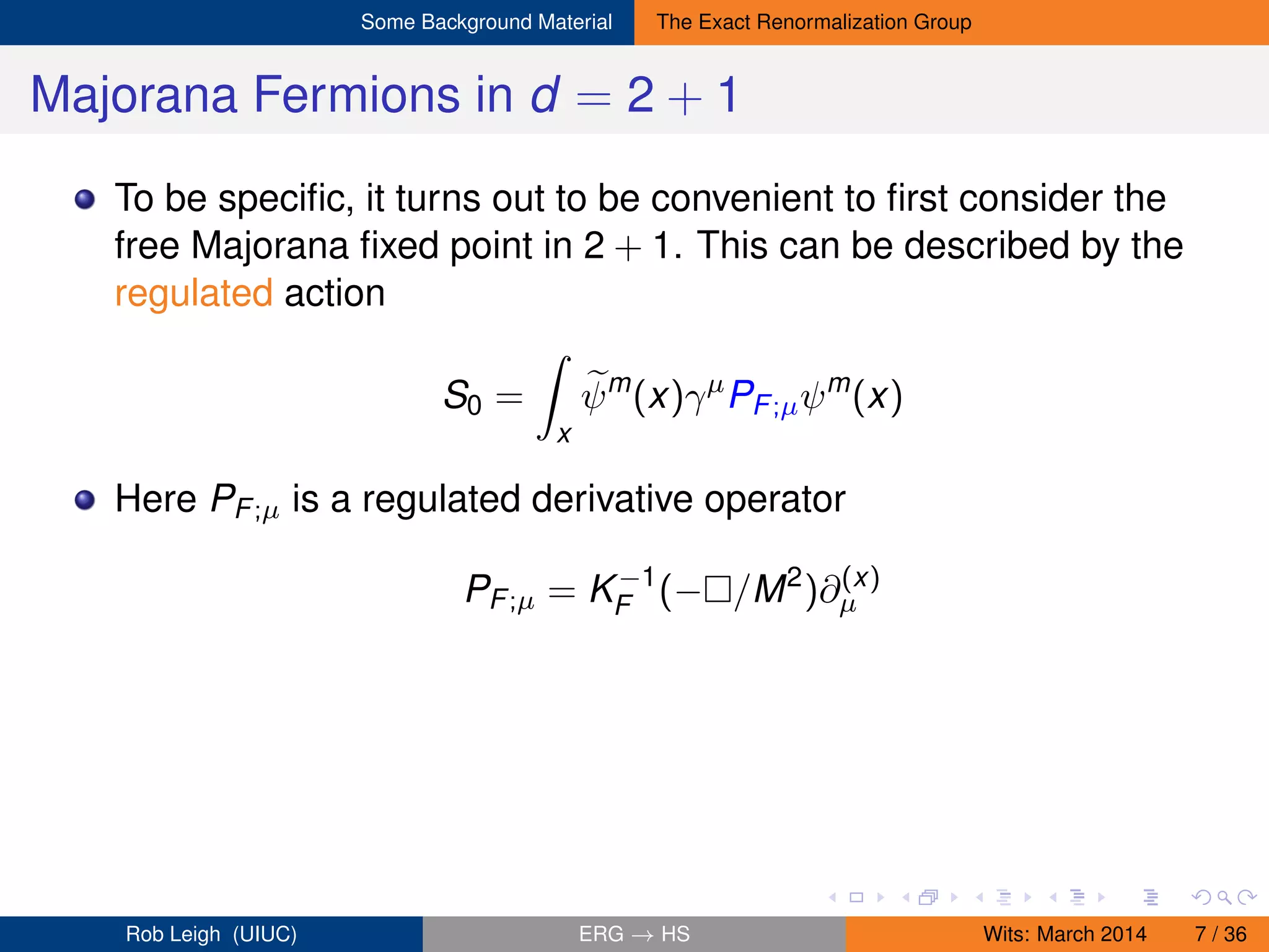 Some Background Material The Exact Renormalization Group
Majorana Fermions in d = 2 + 1
To be speciﬁc, it turns out to be convenient to ﬁrst consider the
free Majorana ﬁxed point in 2 + 1. This can be described by the
regulated action
S0 =
x
ψm
(x)γµ
PF;µψm
(x)
Here PF;µ is a regulated derivative operator
PF;µ = K−1
F (− /M2
)∂(x)
µ
Rob Leigh (UIUC) ERG → HS Wits: March 2014 7 / 36
 