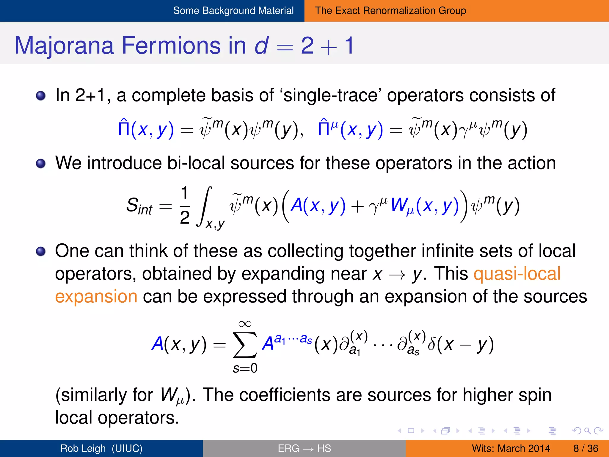 Some Background Material The Exact Renormalization Group
Majorana Fermions in d = 2 + 1
In 2+1, a complete basis of ‘single-trace’ operators consists of
ˆΠ(x, y) = ψm
(x)ψm
(y), ˆΠµ
(x, y) = ψm
(x)γµ
ψm
(y)
We introduce bi-local sources for these operators in the action
Sint =
1
2 x,y
ψm
(x) A(x, y) + γµ
Wµ(x, y) ψm
(y)
One can think of these as collecting together inﬁnite sets of local
operators, obtained by expanding near x → y. This quasi-local
expansion can be expressed through an expansion of the sources
A(x, y) =
∞
s=0
Aa1···as
(x)∂
(x)
a1
· · · ∂
(x)
as
δ(x − y)
(similarly for Wµ). The coefﬁcients are sources for higher spin
local operators.
Rob Leigh (UIUC) ERG → HS Wits: March 2014 8 / 36
 