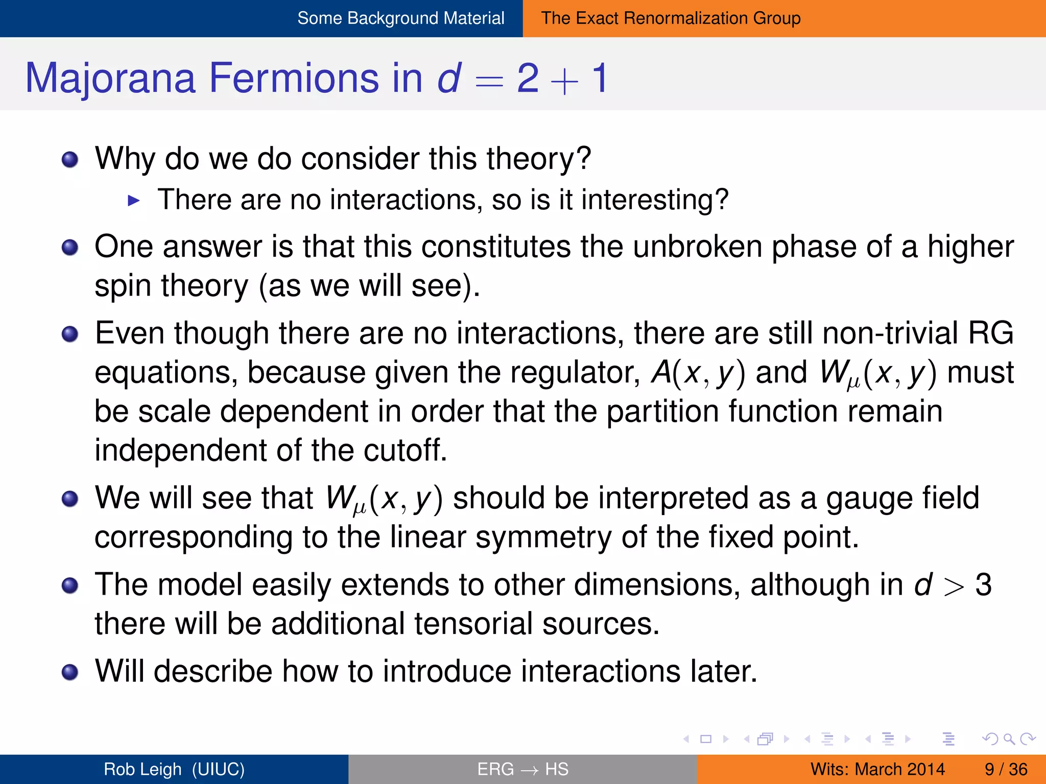 Some Background Material The Exact Renormalization Group
Majorana Fermions in d = 2 + 1
Why do we do consider this theory?
There are no interactions, so is it interesting?
One answer is that this constitutes the unbroken phase of a higher
spin theory (as we will see).
Even though there are no interactions, there are still non-trivial RG
equations, because given the regulator, A(x, y) and Wµ(x, y) must
be scale dependent in order that the partition function remain
independent of the cutoff.
We will see that Wµ(x, y) should be interpreted as a gauge ﬁeld
corresponding to the linear symmetry of the ﬁxed point.
The model easily extends to other dimensions, although in d > 3
there will be additional tensorial sources.
Will describe how to introduce interactions later.
Rob Leigh (UIUC) ERG → HS Wits: March 2014 9 / 36
 