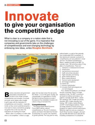 Innovateto give your organisation
the competitive edge
What is clear is a company or a nation state that is
not innovating is out of the game. It is imperative that
companies and governments take on the challenges
of competitiveness and ever-changing technology by
embracing new ideas, writes Douglas Bernhard.
B
usiness executives and government
policymakers everywhere are
focused on two simple concepts:
competitiveness and innovation. As private
and public sector leaders alike struggle
to get to grips with the implications of
competitiveness and innovation – especially
insofar as they concern potential prosperity –
most seem to share a (sometimes grudging)
recognition that, at the very least, the
implications are anything but simple.
What is clear is a company or a nation state
which is not competitive – similar to a rugby
player who has been shown the red card by
the referee – is out of the game. Equally, and
unquestionably, an organisation or country
that elects to pursue business as usual in
the absence of an embedded innovation-rich
culture is living on borrowed time.
Competitiveness
The Geneva-based World Economic
Forum (WEF) defines national
competitiveness as “the set of institutions,
policies and factors that determine the level
of productivity of a country” and, therefore,
its growth potential. The scary part for many
political leaders, as well as their generally
over-compensated CEO counterparts, is
that national and corporate scorecards for
competitiveness are now published in virtual
real time. The Global Competitiveness
Report, updated annually by the WEF, for
example, ranks 148 economies along 12 key
pillars of competitiveness. These are:
1.	 institutions or institutional environment
2.	 infrastructure
3.	 macroeconomic environment
4.	 health and primary education
5.	 higher education and training
6.	 goods market efficiency
7.	 labour market efficiency
8.	 financial market development
9.	 technological readiness
10.	market size
11.	business sophistication
12.	innovation (both technological and 		
non-technological).
Thus, whatever the politicians’ and officials’
excuses or promises, there is no longer
anywhere to hide. The WEF’s conclusions
are based on evidence and analysis, not
polemics. Consider South Africa – ranked
53rd
overall but 135th
in health and primary
education, 89th
in higher education and
training, 135th
in labour market efficiency
and 62nd
in technological readiness. These
are hardly indicators of future promise or
prospects for superior economic performance.
While this might not come as a surprise to
South African business managers, who each
day have little alternative but to deal with the
frustrating consequences of a suboptimal
40 www.wbsjournal.co.za
HUMAN CAPITAL
ImagecourtesyofWikipedia
 