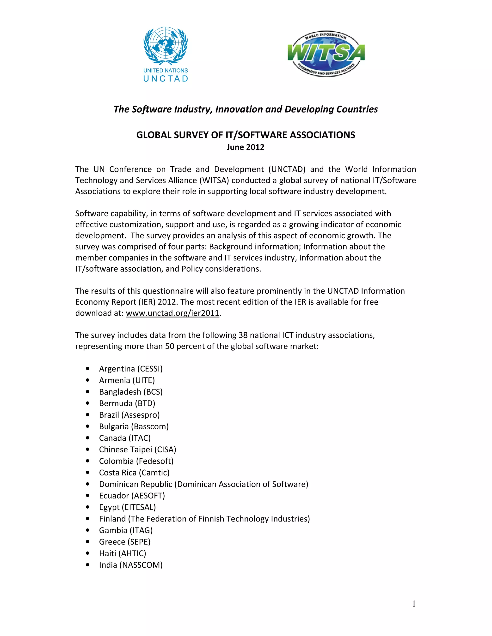 The Software Industry, Innovation and Developing Countries

                GLOBAL SURVEY OF IT/SOFTWARE ASSOCIATIONS
                                         June 2012

The UN Conference on Trade and Development (UNCTAD) and the World Information
Technology and Services Alliance (WITSA) conducted a global survey of national IT/Software
Associations to explore their role in supporting local software industry development.

Software capability, in terms of software development and IT services associated with
effective customization, support and use, is regarded as a growing indicator of economic
development. The survey provides an analysis of this aspect of economic growth. The
survey was comprised of four parts: Background information; Information about the
member companies in the software and IT services industry, Information about the
IT/software association, and Policy considerations.

The results of this questionnaire will also feature prominently in the UNCTAD Information
Economy Report (IER) 2012. The most recent edition of the IER is available for free
download at: www.unctad.org/ier2011.

The survey includes data from the following 38 national ICT industry associations,
representing more than 50 percent of the global software market:

  •   Argentina (CESSI)
  •   Armenia (UITE)
  •   Bangladesh (BCS)
  •   Bermuda (BTD)
  •   Brazil (Assespro)
  •   Bulgaria (Basscom)
  •   Canada (ITAC)
  •   Chinese Taipei (CISA)
  •   Colombia (Fedesoft)
  •   Costa Rica (Camtic)
  •   Dominican Republic (Dominican Association of Software)
  •   Ecuador (AESOFT)
  •   Egypt (EITESAL)
  •   Finland (The Federation of Finnish Technology Industries)
  •   Gambia (ITAG)
  •   Greece (SEPE)
  •   Haiti (AHTIC)
  •   India (NASSCOM)



                                                                                            1
 