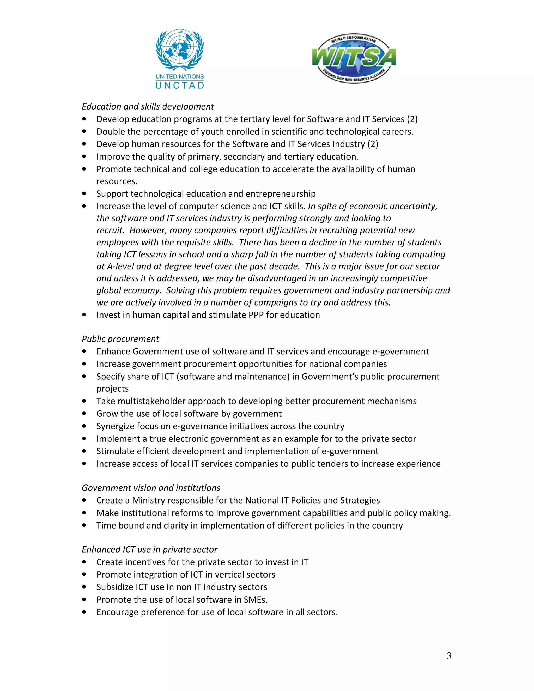 Education and skills development
• Develop education programs at the tertiary level for Software and IT Services (2)
• Double the percentage of youth enrolled in scientific and technological careers.
• Develop human resources for the Software and IT Services Industry (2)
• Improve the quality of primary, secondary and tertiary education.
• Promote technical and college education to accelerate the availability of human
   resources.
• Support technological education and entrepreneurship
• Increase the level of computer science and ICT skills. In spite of economic uncertainty,
   the software and IT services industry is performing strongly and looking to
   recruit. However, many companies report difficulties in recruiting potential new
   employees with the requisite skills. There has been a decline in the number of students
   taking ICT lessons in school and a sharp fall in the number of students taking computing
   at A-level and at degree level over the past decade. This is a major issue for our sector
   and unless it is addressed, we may be disadvantaged in an increasingly competitive
   global economy. Solving this problem requires government and industry partnership and
   we are actively involved in a number of campaigns to try and address this.
• Invest in human capital and stimulate PPP for education

Public procurement
• Enhance Government use of software and IT services and encourage e-government
• Increase government procurement opportunities for national companies
• Specify share of ICT (software and maintenance) in Government's public procurement
   projects
• Take multistakeholder approach to developing better procurement mechanisms
• Grow the use of local software by government
• Synergize focus on e-governance initiatives across the country
• Implement a true electronic government as an example for to the private sector
• Stimulate efficient development and implementation of e-government
• Increase access of local IT services companies to public tenders to increase experience

Government vision and institutions
• Create a Ministry responsible for the National IT Policies and Strategies
• Make institutional reforms to improve government capabilities and public policy making.
• Time bound and clarity in implementation of different policies in the country

Enhanced ICT use in private sector
• Create incentives for the private sector to invest in IT
• Promote integration of ICT in vertical sectors
• Subsidize ICT use in non IT industry sectors
• Promote the use of local software in SMEs.
• Encourage preference for use of local software in all sectors.



                                                                                            3
 