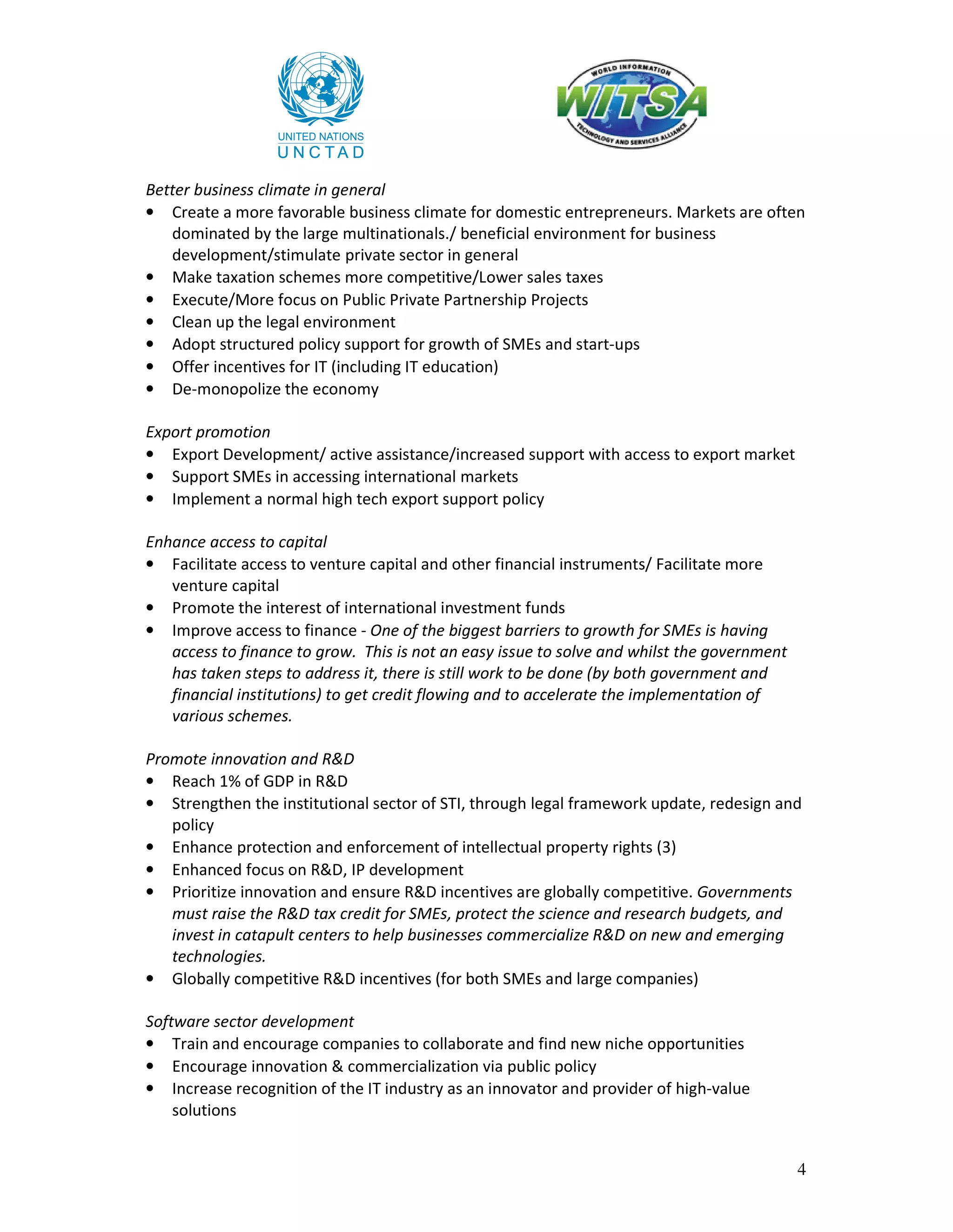 Better business climate in general
• Create a more favorable business climate for domestic entrepreneurs. Markets are often
   dominated by the large multinationals./ beneficial environment for business
   development/stimulate private sector in general
• Make taxation schemes more competitive/Lower sales taxes
• Execute/More focus on Public Private Partnership Projects
• Clean up the legal environment
• Adopt structured policy support for growth of SMEs and start-ups
• Offer incentives for IT (including IT education)
• De-monopolize the economy

Export promotion
• Export Development/ active assistance/increased support with access to export market
• Support SMEs in accessing international markets
• Implement a normal high tech export support policy

Enhance access to capital
• Facilitate access to venture capital and other financial instruments/ Facilitate more
   venture capital
• Promote the interest of international investment funds
• Improve access to finance - One of the biggest barriers to growth for SMEs is having
   access to finance to grow. This is not an easy issue to solve and whilst the government
   has taken steps to address it, there is still work to be done (by both government and
   financial institutions) to get credit flowing and to accelerate the implementation of
   various schemes.

Promote innovation and R&D
• Reach 1% of GDP in R&D
• Strengthen the institutional sector of STI, through legal framework update, redesign and
   policy
• Enhance protection and enforcement of intellectual property rights (3)
• Enhanced focus on R&D, IP development
• Prioritize innovation and ensure R&D incentives are globally competitive. Governments
   must raise the R&D tax credit for SMEs, protect the science and research budgets, and
   invest in catapult centers to help businesses commercialize R&D on new and emerging
   technologies.
• Globally competitive R&D incentives (for both SMEs and large companies)

Software sector development
• Train and encourage companies to collaborate and find new niche opportunities
• Encourage innovation & commercialization via public policy
• Increase recognition of the IT industry as an innovator and provider of high-value
    solutions


                                                                                             4
 