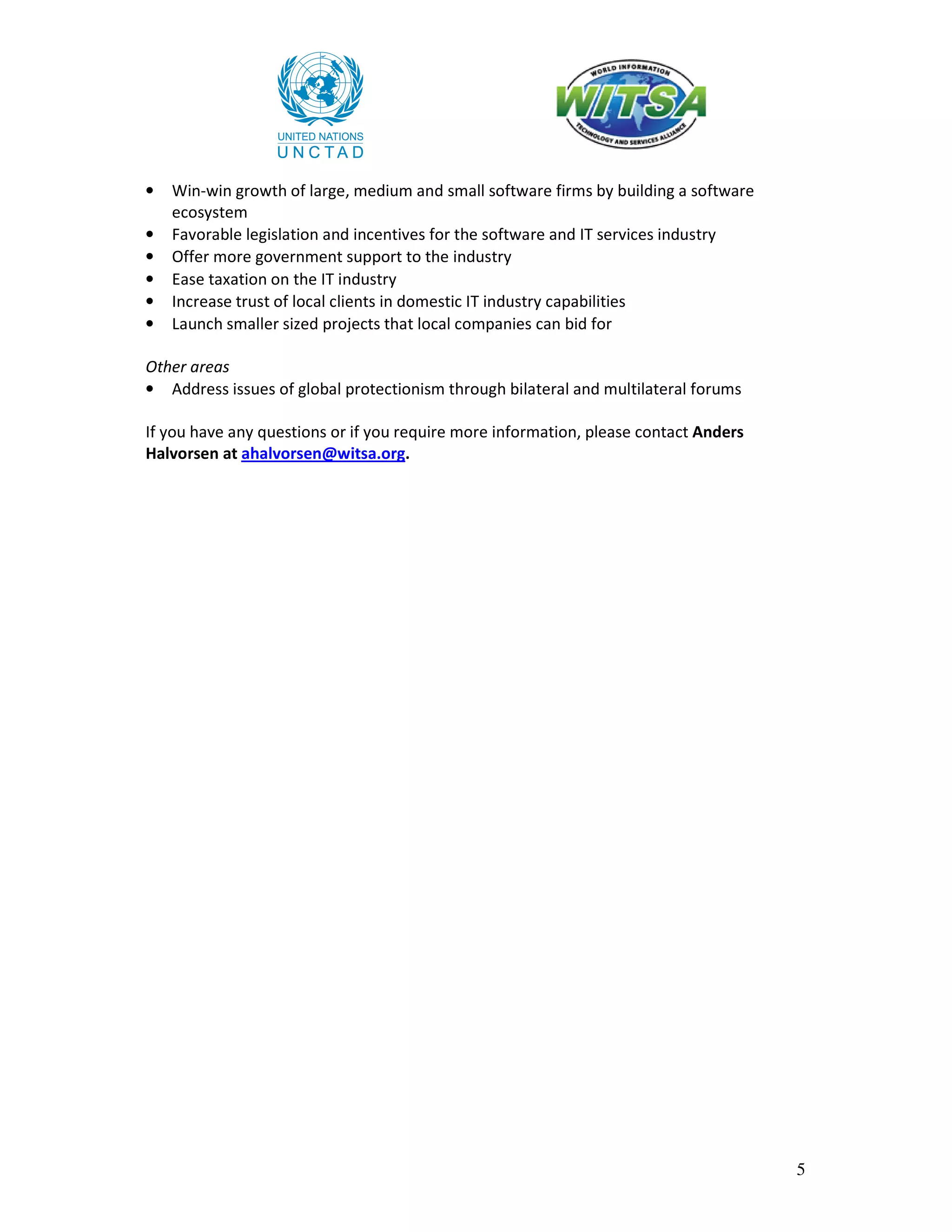 •   Win-win growth of large, medium and small software firms by building a software
    ecosystem
•   Favorable legislation and incentives for the software and IT services industry
•   Offer more government support to the industry
•   Ease taxation on the IT industry
•   Increase trust of local clients in domestic IT industry capabilities
•   Launch smaller sized projects that local companies can bid for

Other areas
• Address issues of global protectionism through bilateral and multilateral forums

If you have any questions or if you require more information, please contact Anders
Halvorsen at ahalvorsen@witsa.org.




                                                                                      5
 