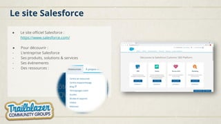 Le site Salesforce
● Le site officiel Salesforce :
https://www.salesforce.com/
● Pour découvrir :
- L’entreprise Salesforce
- Ses produits, solutions & services
- Ses événements
- Des ressources :
 