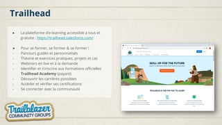 Trailhead
● La plateforme d’e-learning accessible à tous et
gratuite : https://trailhead.salesforce.com/
● Pour se former, se former & se former !
- Parcours guidés et personnalisés
- Théorie et exercices pratiques, projets et cas
- Webinars en live et à la demande
- Identifier et s’inscrire aux formations officielles
Trailhead Academy (payant)
- Découvrir les carrières possibles
- Accéder et vérifier ses certifications
- Se connecter avec la communauté
 