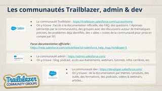 Les communautés Trailblazer, admin & dev
● La communauté admin : https://admin.salesforce.com/
● On y trouve : blog, podcast, accès aux événements, webinars, tutoriels, infos carrières, etc.
● La communauté Trailblazer : https://trailblazer.salesforce.com/successHome
● On y trouve : l’accès à la documentation officielle, des FAQ, des questions / réponses
(alimentés par la communautés), des groupes avec des discussions autour de thématiques
précises, les problèmes déjà identifiés, des « idées » (votes de la communauté pour prise en
compte par SF)
Focus documentation officielle :
https://help.salesforce.com/articleView?id=salesforce_help_map.htm&type=5
● La communauté dev : https://developer.salesforce.com/
● On y trouve : de la documentation par thèmes / produits, des
outils, des formations, des podcasts, vidéos & webinars,
articles…
 