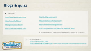 Blogs & quizz
● Les blogs
https://www.salesforceben.com/
https://www.sfdc99.com/
http://gemmablezard.com/
https://ladies-be-architects.com/
● Les quizz fiables ☺
https://focusonforce.com/
https://www.salesforceben.com/ > https://www.salesforceben.com/certified-admin-mock-exam/
http://theblogreaders.com/
https://automationchampion.com/
http://amitsalesforce.blogspot.com/
https://blog.feedspot.com/salesforce_developer_blogs/
Et tous les blogs des intégrateurs, free-lance, les articles sur Linkedin…
 