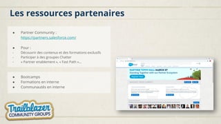 Les ressources partenaires
● Partner Community :
https://partners.salesforce.com/
● Pour :
- Découvrir des contenus et des formations exclusifs
- Participer à des groupes Chatter
- « Partner enablement », « Fast Path »…
● Bootcamps
● Formations en interne
● Communautés en interne
 