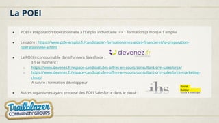 La POEI
● POEI = Préparation Opérationnelle à l’Emploi individuelle => 1 formation (3 mois) + 1 emploi
● Le cadre : https://www.pole-emploi.fr/candidat/en-formation/mes-aides-financieres/la-preparation-
operationnelle-a.html
● La POEI incontournable dans l’univers Salesforce :
En ce moment :
o https://www.devenez.fr/espace-candidats/les-offres-en-cours/consultant-crm-salesforce/
o https://www.devenez.fr/espace-candidats/les-offres-en-cours/consultant-crm-salesforce-marketing-
cloud/
A suivre : formation développeur
● Autres organismes ayant proposé des POEI Salesforce dans le passé :
 