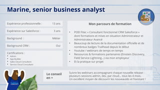 Expérience professionnelle : 13 ans
Expérience sur Salesforce : 3 ans
Background : Métier
Background CRM : Oui
Certifications :
• Admin
• App Builder
• Sales Cloud Consultant
• Service Cloud Consultant
Mon parcours de formation
• POEI Fitec « Consultant fonctionnel CRM Salesforce »
dont formations et mises en situation Administrateur et
Administrateur Avancé
• Beaucoup de lecture de la documentation officielle et de
nombreux badges Trailhead depuis le début
• Youtube / webinars de temps en temps
• Ressources & formations partenaires (Einstein Discovery,
Field Service Lightning…) via mon employeur
• Et la pratique sur projet
Marine, senior business analyst
Le conseil
en +
Suivre les webinars accompagnant chaque nouvelle release :
plusieurs sessions admin, dev, par cloud… tous les 4 mois.
Un excellent moyen de découvrir les nouveautés et l’existant !
 