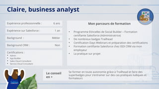 Expérience professionnelle : 6 ans
Expérience sur Salesforce : 1 an
Background : Métier
Background CRM : Non
Certifications :
• Admin
• App Builder
• Sales Cloud Consultant
• Service Cloud Consultant
Mon parcours de formation
• Programme Etincelles de Social Builder – Formation
certifiante Salesforce (Administratrice)
• De nombreux badges Trailhead
• Certification Days Webinars et préparation des certifications
• Formation certifiante Salesforce chez ISDI CRM via mon
employeur
• La pratique sur projet
Claire, business analyst
Le conseil
en +
Se former en toute autonomie grâce à Trailhead et faire des
superbadges pour s’entrainer sur des cas pratiques ludiques et
formateurs
 