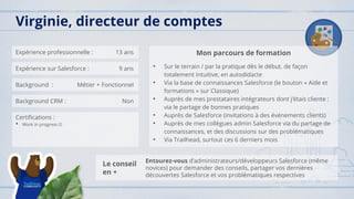 Expérience professionnelle : 13 ans
Expérience sur Salesforce : 9 ans
Background : Métier + Fonctionnel
Background CRM : Non
Certifications :
• Work in progress ☺
Mon parcours de formation
• Sur le terrain / par la pratique dès le début, de façon
totalement intuitive, en autodidacte
• Via la base de connaissances Salesforce (le bouton « Aide et
formations » sur Classique)
• Auprès de mes prestataires intégrateurs dont j’étais cliente :
via le partage de bonnes pratiques
• Auprès de Salesforce (invitations à des événements clients)
• Auprès de mes collègues admin Salesforce via du partage de
connaissances, et des discussions sur des problématiques
• Via Trailhead, surtout ces 6 derniers mois
Virginie, directeur de comptes
Le conseil
en +
Entourez-vous d’administrateurs/développeurs Salesforce (même
novices) pour demander des conseils, partager vos dernières
découvertes Salesforce et vos problématiques respectives
 