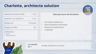 Expérience professionnelle : 11 ans
Expérience sur Salesforce : 5 ans
Background : Technique
Background CRM : Oui
Certifications :
• Admin
• Marketing Cloud
Mon parcours de formation
• Formation Salesforce
• Documentation technique
• Ressources partenaire
• Trailhead
Charlotte, architecte solution
Le conseil
en +
Partage d’expérience et réseau
 