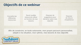 Objectifs de ce webinar
Connaître les
différentes
ressources
Savoir quelles
ressources utiliser
en fonction de mes
besoins
Disposer de
suggestions pour
démarrer selon mes
objectifs
Disposer
de retours
d’expérience
Afin de construire, en toute autonomie, mon propre parcours personnalisé,
adapté à ma situation, mon rythme, mes besoins & mes objectifs
 