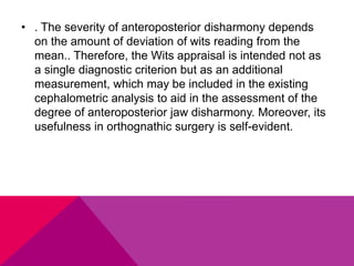 • . The severity of anteroposterior disharmony depends
on the amount of deviation of wits reading from the
mean.. Therefore, the Wits appraisal is intended not as
a single diagnostic criterion but as an additional
measurement, which may be included in the existing
cephalometric analysis to aid in the assessment of the
degree of anteroposterior jaw disharmony. Moreover, its
usefulness in orthognathic surgery is self-evident.
 