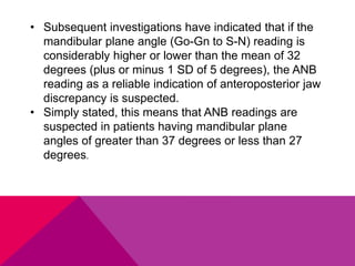 • Subsequent investigations have indicated that if the
mandibular plane angle (Go-Gn to S-N) reading is
considerably higher or lower than the mean of 32
degrees (plus or minus 1 SD of 5 degrees), the ANB
reading as a reliable indication of anteroposterior jaw
discrepancy is suspected.
• Simply stated, this means that ANB readings are
suspected in patients having mandibular plane
angles of greater than 37 degrees or less than 27
degrees.
 