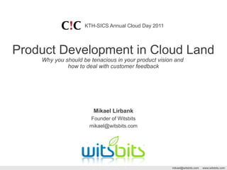 KTH-SICS Annual Cloud Day 2011




Product Development in Cloud Land
    Why you should be tenacious in your product vision and
             how to deal with customer feedback




                       Mikael Lirbank
                      Founder of Witsbits
                      mikael@witsbits.com




                                                     mikael@witsbits.com   www.witsbits.com
 