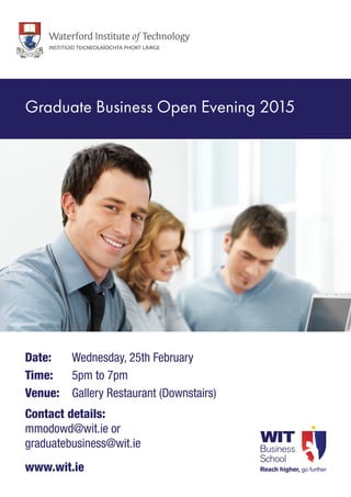 Date: 	 Wednesday, 25th February
Time: 	 5pm to 7pm
Venue: 	Gallery Restaurant (Downstairs)
Contact details:
mmodowd@wit.ie or
graduatebusiness@wit.ie
www.wit.ie
Graduate Business Open Evening 2015
 