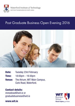 Date: 	 Tuesday 23rd February
Time: 	 18:00pm - 19:30pm
Venue: 	The Atrium, WIT Main Campus,
Cork Road, Waterford.
Contact details:
mmodowd@wit.ie or
graduatebusiness@wit.ie
www.wit.ie
Post Graduate Business Open Evening 2016
 