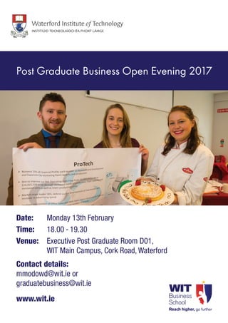 Date: 	 Monday 13th February
Time: 	 18.00 - 19.30
Venue: 	Executive Post Graduate Room D01,
WIT Main Campus, Cork Road, Waterford
Contact details:
mmodowd@wit.ie or
graduatebusiness@wit.ie
www.wit.ie
Post Graduate Business Open Evening 2017
 