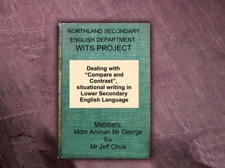 Dealing with  “Compare and Contrast”,  situational writing in Lower Secondary English Language Members: Mdm Aminah Mr George Eu Mr Jeff Chua NORTHLAND SECONDARY ENGLISH DEPARTMENT   WITS PROJECT 