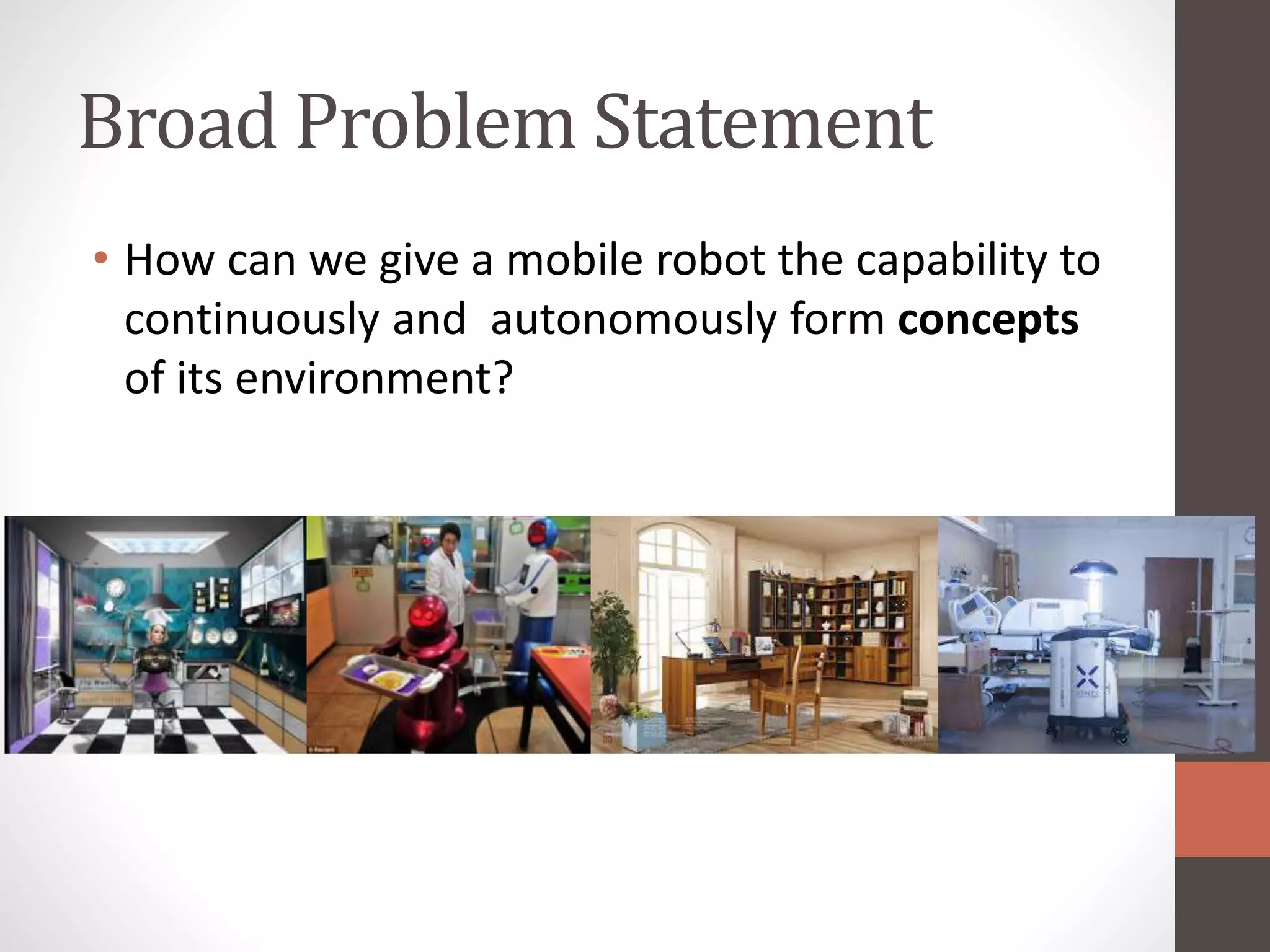 Broad Problem Statement
• How can we give a mobile robot the capability to
continuously and autonomously form concepts
of its environment?
 