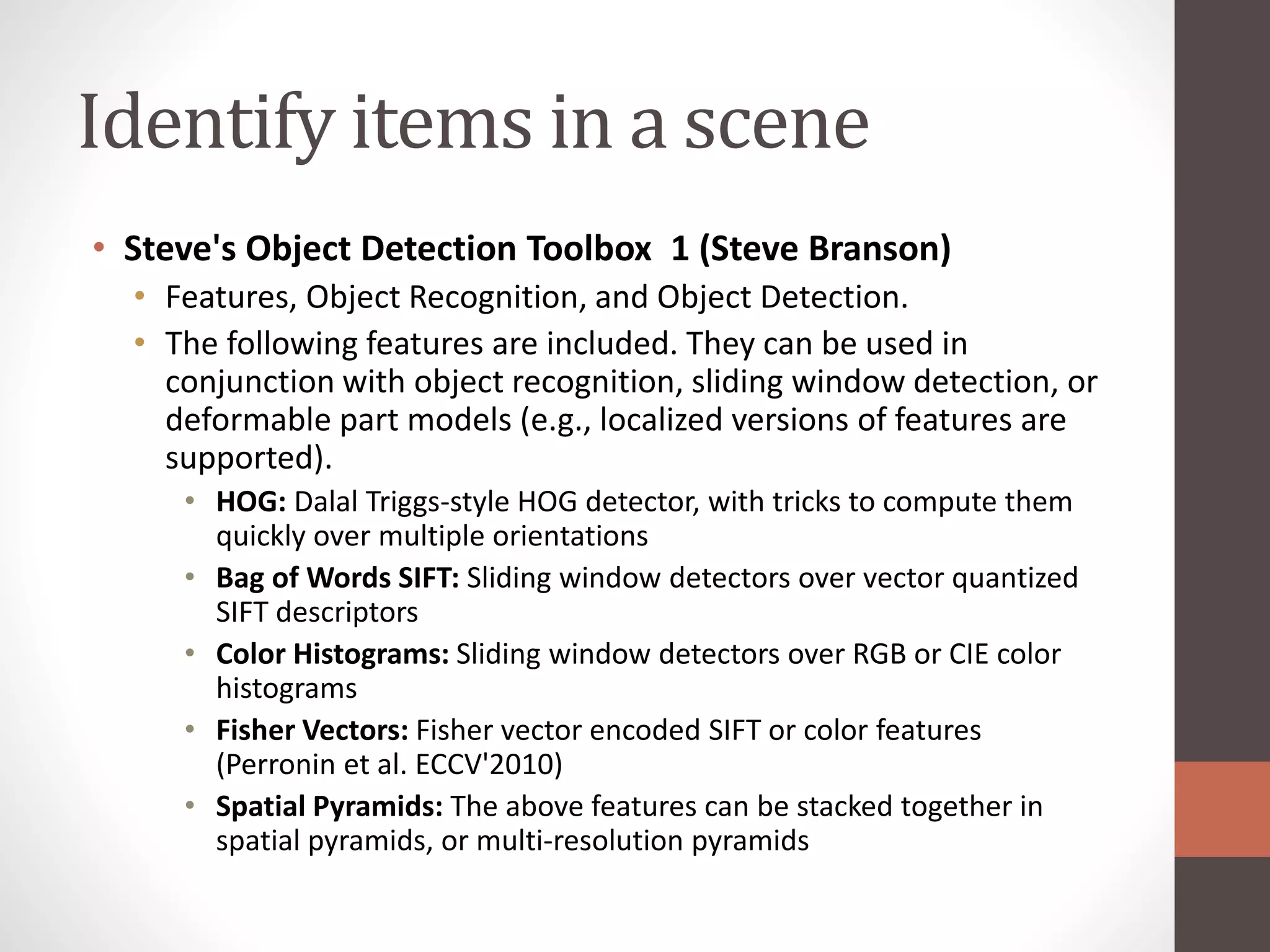 Identify items in a scene
• Steve's Object Detection Toolbox 1 (Steve Branson)
• Features, Object Recognition, and Object Detection.
• The following features are included. They can be used in
conjunction with object recognition, sliding window detection, or
deformable part models (e.g., localized versions of features are
supported).
• HOG: Dalal Triggs-style HOG detector, with tricks to compute them
quickly over multiple orientations
• Bag of Words SIFT: Sliding window detectors over vector quantized
SIFT descriptors
• Color Histograms: Sliding window detectors over RGB or CIE color
histograms
• Fisher Vectors: Fisher vector encoded SIFT or color features
(Perronin et al. ECCV'2010)
• Spatial Pyramids: The above features can be stacked together in
spatial pyramids, or multi-resolution pyramids
 