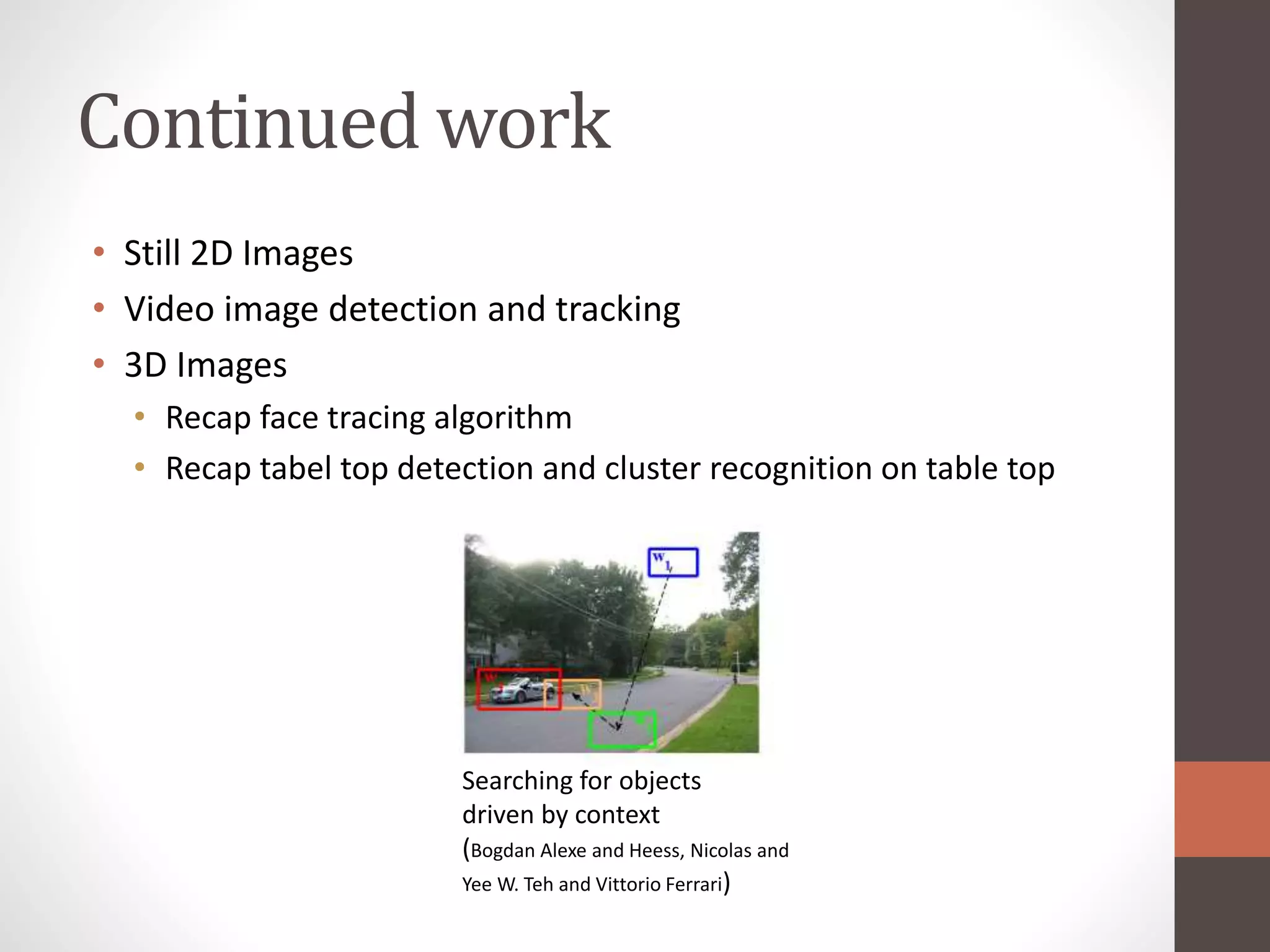Continued work
Searching for objects
driven by context
(Bogdan Alexe and Heess, Nicolas and
Yee W. Teh and Vittorio Ferrari)
• Still 2D Images
• Video image detection and tracking
• 3D Images
• Recap face tracing algorithm
• Recap tabel top detection and cluster recognition on table top
 