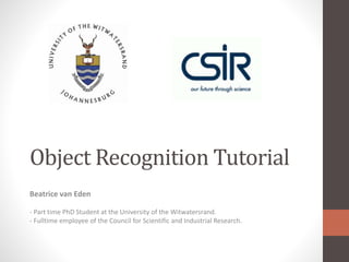 Object Recognition Tutorial
Beatrice van Eden
- Part time PhD Student at the University of the Witwatersrand.
- Fulltime employee of the Council for Scientific and Industrial Research.
 