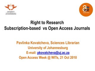 Right to Research
Subscription-based vs Open Access Journals
Pavlinka Kovatcheva, Sciences Librarian
University of Johannesburg
E-mail: pkovatcheva@uj.ac.za
Open Access Week @ WITs, 21 Oct 2010
 